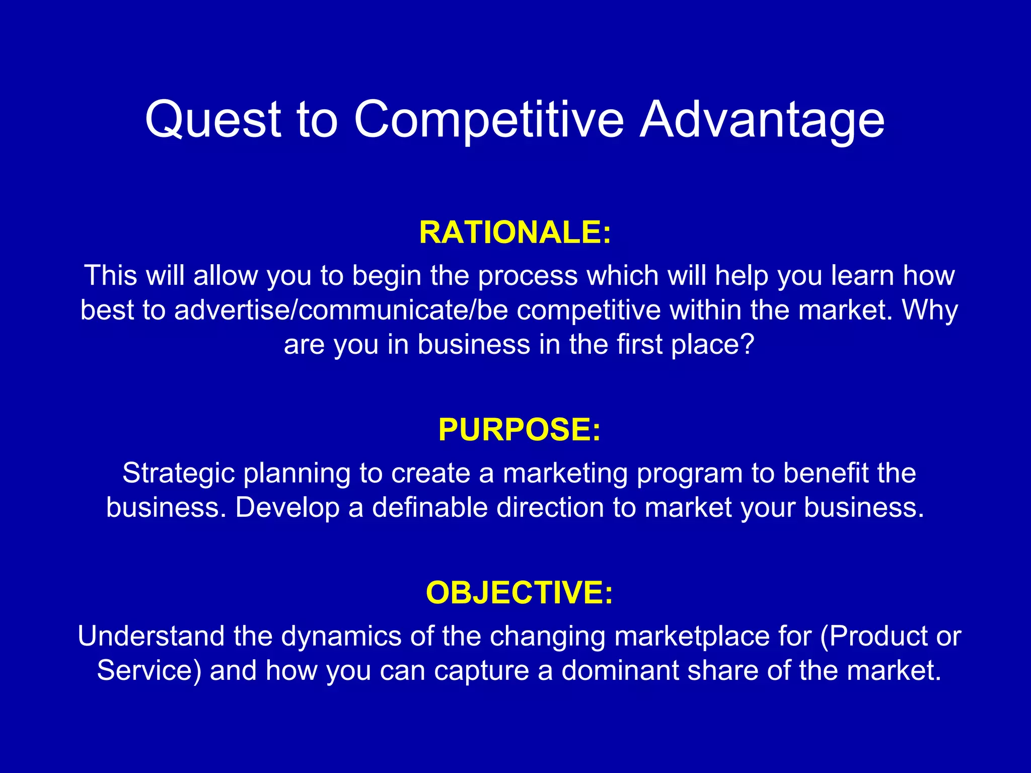 Quest to Competitive Advantage
RATIONALE:
This will allow you to begin the process which will help you learn how
best to advertise/communicate/be competitive within the market. Why
are you in business in the first place?
PURPOSE:
Strategic planning to create a marketing program to benefit the
business. Develop a definable direction to market your business.
OBJECTIVE:
Understand the dynamics of the changing marketplace for (Product or
Service) and how you can capture a dominant share of the market.
 