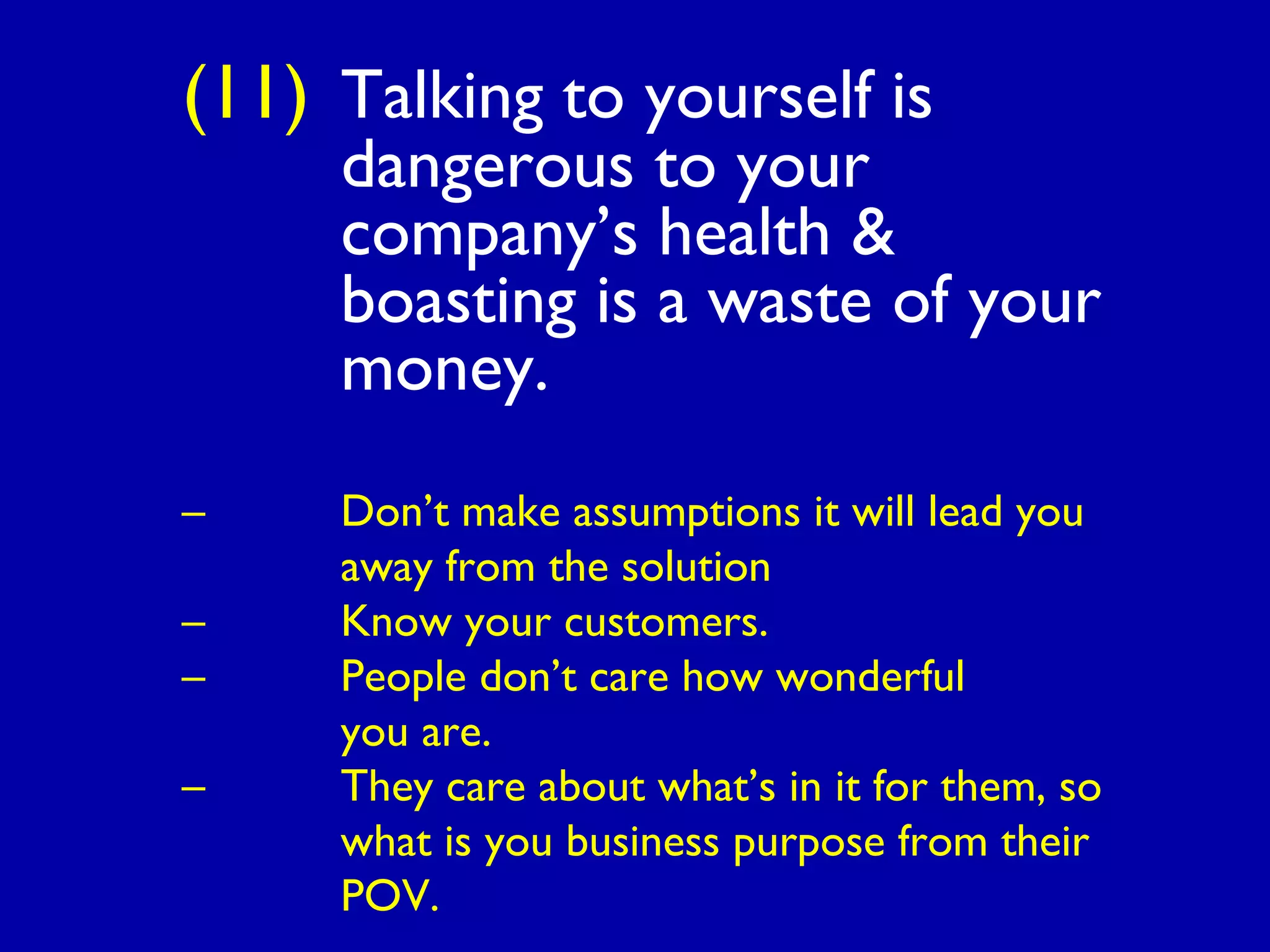 (11) Talking to yourself is
dangerous to your
company’s health &
boasting is a waste of your
money.
– Don’t make assumptions it will lead you
away from the solution
– Know your customers.
– People don’t care how wonderful
you are.
– They care about what’s in it for them, so
what is you business purpose from their
POV.
 