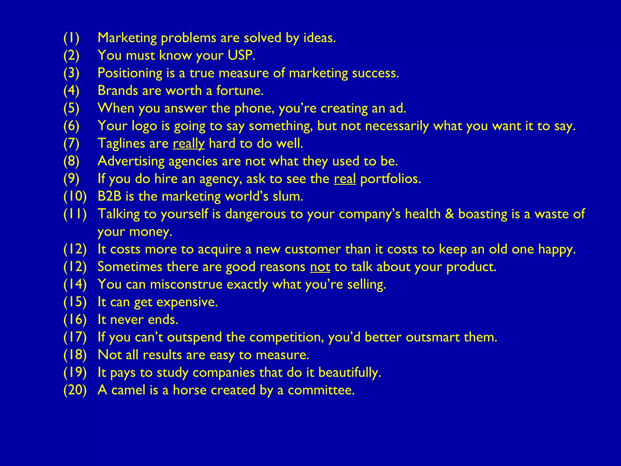 (1) Marketing problems are solved by ideas.
(2) You must know your USP.
(3) Positioning is a true measure of marketing success.
(4) Brands are worth a fortune.
(5) When you answer the phone, you’re creating an ad.
(6) Your logo is going to say something, but not necessarily what you want it to say.
(7) Taglines are really hard to do well.
(8) Advertising agencies are not what they used to be.
(9) If you do hire an agency, ask to see the real portfolios.
(10) B2B is the marketing world’s slum.
(11) Talking to yourself is dangerous to your company’s health & boasting is a waste of
your money.
(12) It costs more to acquire a new customer than it costs to keep an old one happy.
(12) Sometimes there are good reasons not to talk about your product.
(14) You can misconstrue exactly what you’re selling.
(15) It can get expensive.
(16) It never ends.
(17) If you can’t outspend the competition, you’d better outsmart them.
(18) Not all results are easy to measure.
(19) It pays to study companies that do it beautifully.
(20) A camel is a horse created by a committee.
 
