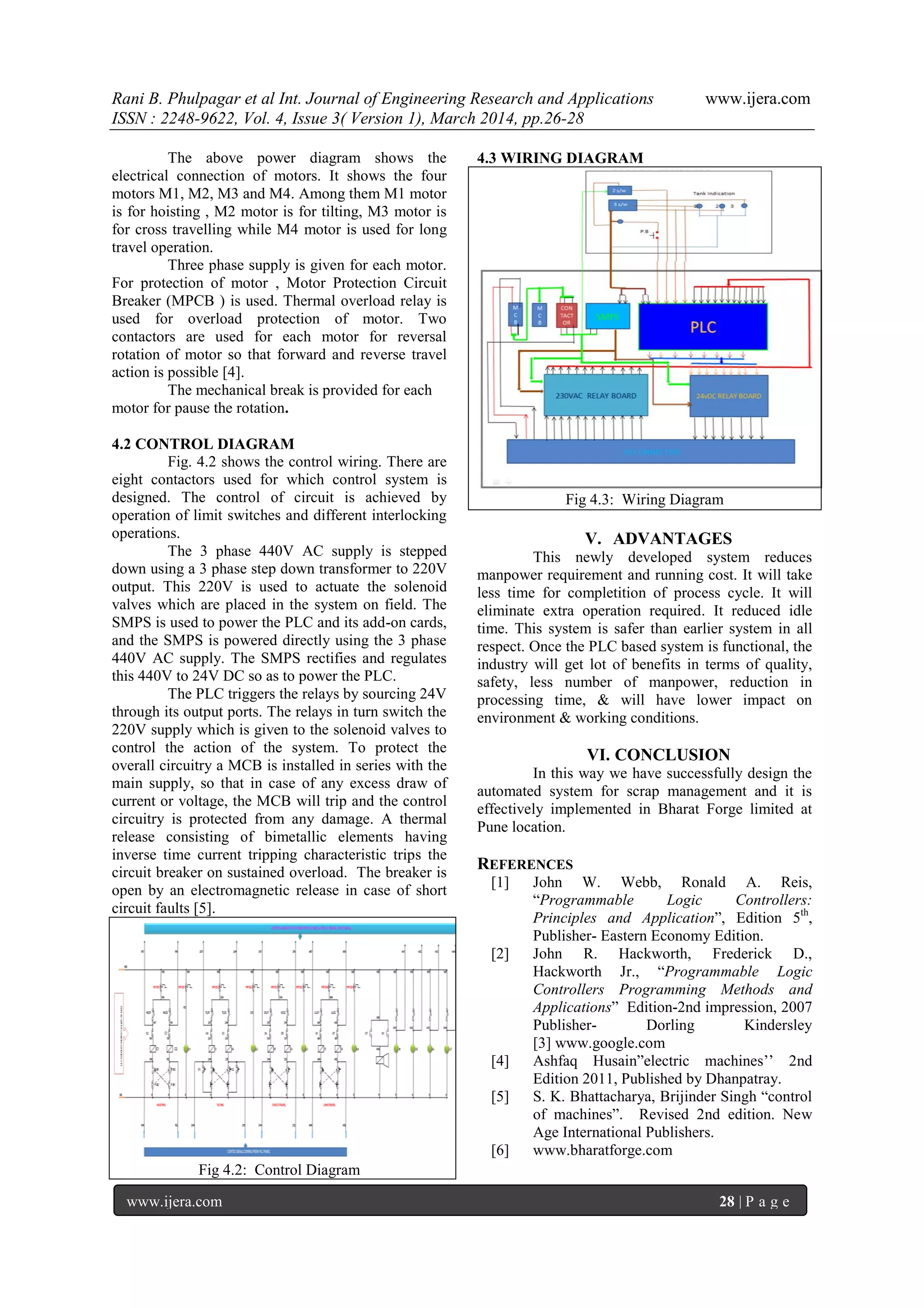 Rani B. Phulpagar et al Int. Journal of Engineering Research and Applications www.ijera.com
ISSN : 2248-9622, Vol. 4, Issue 3( Version 1), March 2014, pp.26-28
www.ijera.com 28 | P a g e
The above power diagram shows the
electrical connection of motors. It shows the four
motors M1, M2, M3 and M4. Among them M1 motor
is for hoisting , M2 motor is for tilting, M3 motor is
for cross travelling while M4 motor is used for long
travel operation.
Three phase supply is given for each motor.
For protection of motor , Motor Protection Circuit
Breaker (MPCB ) is used. Thermal overload relay is
used for overload protection of motor. Two
contactors are used for each motor for reversal
rotation of motor so that forward and reverse travel
action is possible [4].
The mechanical break is provided for each
motor for pause the rotation.
4.2 CONTROL DIAGRAM
Fig. 4.2 shows the control wiring. There are
eight contactors used for which control system is
designed. The control of circuit is achieved by
operation of limit switches and different interlocking
operations.
The 3 phase 440V AC supply is stepped
down using a 3 phase step down transformer to 220V
output. This 220V is used to actuate the solenoid
valves which are placed in the system on field. The
SMPS is used to power the PLC and its add-on cards,
and the SMPS is powered directly using the 3 phase
440V AC supply. The SMPS rectifies and regulates
this 440V to 24V DC so as to power the PLC.
The PLC triggers the relays by sourcing 24V
through its output ports. The relays in turn switch the
220V supply which is given to the solenoid valves to
control the action of the system. To protect the
overall circuitry a MCB is installed in series with the
main supply, so that in case of any excess draw of
current or voltage, the MCB will trip and the control
circuitry is protected from any damage. A thermal
release consisting of bimetallic elements having
inverse time current tripping characteristic trips the
circuit breaker on sustained overload. The breaker is
open by an electromagnetic release in case of short
circuit faults [5].
Fig 4.2: Control Diagram
4.3 WIRING DIAGRAM
Fig 4.3: Wiring Diagram
V. ADVANTAGES
This newly developed system reduces
manpower requirement and running cost. It will take
less time for completition of process cycle. It will
eliminate extra operation required. It reduced idle
time. This system is safer than earlier system in all
respect. Once the PLC based system is functional, the
industry will get lot of benefits in terms of quality,
safety, less number of manpower, reduction in
processing time, & will have lower impact on
environment & working conditions.
VI. CONCLUSION
In this way we have successfully design the
automated system for scrap management and it is
effectively implemented in Bharat Forge limited at
Pune location.
REFERENCES
[1] John W. Webb, Ronald A. Reis,
“Programmable Logic Controllers:
Principles and Application”, Edition 5th
,
Publisher- Eastern Economy Edition.
[2] John R. Hackworth, Frederick D.,
Hackworth Jr., “Programmable Logic
Controllers Programming Methods and
Applications” Edition-2nd impression, 2007
Publisher- Dorling Kindersley
[3] www.google.com
[4] Ashfaq Husain”electric machines’’ 2nd
Edition 2011, Published by Dhanpatray.
[5] S. K. Bhattacharya, Brijinder Singh “control
of machines”. Revised 2nd edition. New
Age International Publishers.
[6] www.bharatforge.com
 