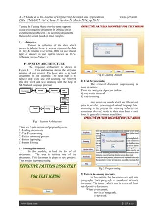 A. D. Khade et al Int. Journal of Engineering Research and Applications www.ijera.com
ISSN : 2248-9622, Vol. 4, Issue 3( Version 2), March 2014, pp.20-23
www.ijera.com 21 | P a g e
Testing: In Testing Phase to revise term supports
using noise negative documents in D based on an
experimental coefficient. The incoming documents
then can be sorted based on these weights.
1) Datasets:-
Dataset is collection of the data which
present in tabular form i.e. we can represent the data
in row & column wise format. Here we use special
type of dataset in our system known as RCV-
1(Reuters Corpus Value 1).
IV. SYSTEM ARCHITECTURE
The proposed architecture is shown in
Figure 1. This architecture shows the stepwise
solution of our project. The basic step is to load
documents in our database. The next step is to
remove stop word and text steaming. we removed
this stop word and text steaming with the help of
NLP(natural language process).
Fig 1: System Architecture
There are 5 sub modules of proposed system.
1) Loading documents
2) Text Preprocessing
3) Pattern taxonomy process
4) Pattern deploying
5) Pattern Testing
1) Loading documents
In this module, to load the list of all
documents. The user to retrieve one of the
documents. This document is given to next process.
That process is preprocessing.
Fig 2: Loading Dataset
2) Text Preprocessing
The retrieved document preprocessing is
done in module.
There are two types of process is done.
a) stop words removal
b) text stemming
stop words are words which are filtered out
prior to, or after, processing of natural language data.
stemming is the process for reducing inflected (or
sometimes derived) words to their stem base or root
form. It generally a written word form.
Fig 3: Preprocessing
3) Pattern taxonomy process:-
In this module, the documents are split into
paragraphs. Each paragraph is considered to beach
document. The terms , which can be extracted from
set of positive documents.
Where d=document;
m= set of paragraph;
s=keyword;
 