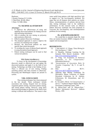 A. D. Khade et al Int. Journal of Engineering Research and Applications www.ijera.com
ISSN : 2248-9622, Vol. 4, Issue 3( Version 2), March 2014, pp.20-23
www.ijera.com 23 | P a g e
Hardware:
1.System: Pentium IV 2.4 GHz.
2. Hard Disk: 40 GB. (Min)
3. Ram: 512 MB. (Min)
VI. TECHNICAL OVERVIEW
Advantages
1. It improves the effectiveness of using and
updating discovered patterns for finding relevant
and interesting information.
2. Able to produce the text mining on polysemy
and synonymy effectively.
3. Effective pattern Discovery Technique.
4. The proposed approach is used to improve the
accuracy of evaluating term weights.
5. Because, the discovered patterns are more
specific than whole documents.
6. To avoiding the issues of phrase-based approach
to using the pattern-based approach.
7. Pattern mining techniques can be used to find
various text patterns.
VII. EXPECTED RESULT
To focus on the development of knowledge
discovery model to effectively use and update the
discovered patterns and apply it to the field of text
mining. Technology can help in fast finding of text.
There is efficient use of text mining. Finding
searching pattern with there location in effectively.
Processing and Multilingual Aspects are present in
system.
VIII. CONCLUSION
Thus mining techniques have been proposed
in the last decade. These techniques include
association rule mining, frequent item set mining,
sequential pattern mining, maximum pattern mining,
and closed pattern mining. However, using these
discovered knowledge (or patterns) in the field of text
mining is difficult and ineffective. The reason is that
some useful long patterns with high specificity lack
in support (i.e., the low-frequency problem). We
argue that not all frequent short patterns are useful.
Hence, misinterpretations of patterns derived from
data mining techniques lead to the ineffective
performance. In this research work, an effective
pattern discovery technique has been proposed to
overcome the low-frequency and misinterpretation
problems for text mining.
IX. ACKNOWLEDGMENT
We would like to sincerely thank Mr. Amit
Zore, our mentor (Lecturer, MMIT, Lohgaon), for his
support and encouragement.
REFERENCES
[1] J. Han and K.C.-C. Chang, “Data Mining for
Web Intelligence,”, 2002.
[2] A. Maedche, Ontology Learning for the
Semantic Web. Kluwer Academic 2003
http://www.textmining.org/home/
[3] Y. Yang, “An Evaluation of Statistical
Approaches to Tex Categorization,”
Information Retrieval.
[4] “Interpretations of Association Rules by
Granular Computing,” By Y. Li and N.
Zhong.
[5] Data set RCV1.
http://www.RCV1dataset.com/home/
[6] Applying Data Mining Techniques for
Descriptive Phrase Extraction in Digital
Document Collections by H. Ahonen,
O.Heinonen, M. Klemettinen, and A.I.
Verkamo.
[7] K. Aas and L. Eikvil, “ext Categorisation: A
Survey,” Technical Report Raport NR 941,
Norwegian Computing Center, 1999
[8] R. Baeza-Yates and B. Ribeiro-Neto,”
Modern Information Retrieval” Addison
Wesley, 1999.
 
