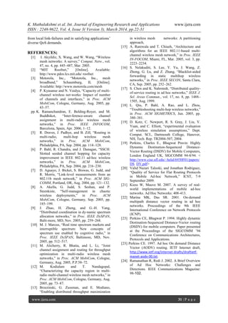 K. Muthulakshmi et al. Int. Journal of Engineering Research and Applications www.ijera.com
ISSN : 2248-9622, Vol. 4, Issue 3( Version 3), March 2014, pp.22-31
www.ijera.com 31 | P a g e
from local link-failures and in satisfying applications’
diverse QoS demands.
REFERENCES;
[1] I. Akyildiz, X. Wang, and W. Wang, ―Wireless
mesh networks: A survey,‖ Comput. Netw., vol.
47, no. 4, pp. 445–487, Mar. 2005.
[2] ―MIT Roofnet,‖ [Online]. Available:
http://www.pdos.lcs.mit.edu/ roofnet
[3] Motorola, Inc., ―Motorola, Inc., mesh
broadband,‖ Schaumburg, IL [Online].
Available: http://www.motorola.com/mesh
[4] P. Kyasanur and N. Vaidya, ―Capacity of multi-
channel wireless net-works: Impact of number
of channels and interfaces,‖ in Proc. ACM
MobiCom, Cologne, Germany, Aug. 2005, pp.
43–57.
pp. K. Ramanchandran, E. Belding-Royer, and M.
Buddhikot, ―Inter-ference-aware channel
assignment in multi-radio wireless mesh
networks,‖ in Proc. IEEE INFOCOM,
Barcelona, Spain, Apr. 2006, 1–12.
[5] R. Draves, J. Padhye, and B. Zill, ―Routing in
multi-radio, multi-hop wireless mesh
networks,‖ in Proc. ACM MobiCom,
Philadelphia, PA, Sep. 2004, pp. 114–128.
[6] P. Bahl, R. Chandra, and J. Dunagan, ―SSCH:
Slotted seeded channel hopping for capacity
improvement in IEEE 802.11 ad-hoc wireless
networks,‖ in Proc. ACM MobiCom,
Philadelphia, PA, Sep. 2004, pp. 216–230.
[7] D. Aguayo, J. Bicket, S. Biswas, G. Judd, and
R. Morris, ―Link-level measurements from an
802.11b mesh network,‖ in Proc. ACM SIG-
COMM, Portland, OR, Aug. 2004, pp. 121–132.
[8] A. Akella, G. Judd, S. Seshan, and P.
Steenkiste, ―Self-management in chaotic
wireless deployments,‖ in Proc. ACM
MobiCom, Cologne, Germany, Sep. 2005, pp.
185–199.
[9] J. Zhao, H. Zheng, and G.-H. Yang,
―Distributed coordination in dy-namic spectrum
allocation networks,‖ in Proc. IEEE DySPAN,
Balti-more, MD, Nov. 2005, pp. 259–268.
[10] M. J. Marcus, ―Real time spectrum markets and
interruptible spectrum: New concepts of
spectrum use enabled by cognitive radio,‖ in
Proc. IEEE DySPAN, Baltimore, MD, Nov.
2005, pp. 512–517.
[11] M. Alicherry, R. Bhatia, and L. Li, ―Joint
channel assignment and routing for throughput
optimization in multi-radio wireless mesh
networks,‖ in Proc. ACM MobiCom, Cologne,
Germany, Aug. 2005, P.P.58–72.
[12] M. Kodialam and T. Nandagopal,
―Characterizing the capacity region in multi-
radio multi-channel wireless mesh networks,‖ in
Proc. ACM MobiCom, Cologne, Germany, Aug.
2005, pp. 73–87.
[13] Brzezinski, G. Zussman, and E. Modiano,
―Enabling distributed throughput maximization
in wireless mesh networks: A partitioning
approach,
[15] A. Raniwala and T. Chiueh, ―Architecture and
algorithms for an IEEE 802.11-based multi-
channel wireless mesh network,‖ in Proc. IEEE
IN-FOCOM, Miami, FL, Mar. 2005, vol. 3, pp.
2223–2234.
[16] S. Nelakuditi, S. Lee, Y. Yu, J. Wang, Z.
Zhong, G. Lu, and Z. Zhang, ―Blacklist-aided
forwarding in static multihop wireless
networks,‖ in Proc. IEEE SECON, Santa Clara,
CA, Sep. 2005, pp. 252–262.
[17] S. Chen and K. Nahrstedt, ―Distributed quality-
of-service routing in ad hoc networks,‖ IEEE J.
Sel. Areas Commun., vol. 17, no. 8, pp. 1488–
1505, Aug. 1999.
[18] L. Qiu, P. Bahl, A. Rao, and L. Zhou,
―Troubleshooting multi-hop wireless networks,‖
in Proc. ACM SIGMETRICS, Jun. 2005, pp.
380–381.
[19] D. Kotz, C. Newport, R. S. Gray, J. Liu, Y.
Yuan, and C. Elliott, ―experimental evaluation
of wireless simulation assumptions,‖ Dept.
Comput. SCI., Dartmouth College, Hanover,
NH, Tech. Rep. TR2004-507, 2004.
[19] Perkins, Charles E., Bhagwat Pravin: Highly
Dynamic Destination-Sequenced Distance-
Vector Routing (DSDV) for Mobile Computers,
London England UK, SIGCOMM 94-8/94. <
http://www.cise.ufl.edu/~helal/6930F01/papers/
DS DV.pdf>
[20] Valid Nazari Talooki, and Jonathan Rodriguez,
―Quality of Service for Flat Routing Protocols
in Mobile Ad-hoc Network,‖ ICST, 7-9
September 2009.
[21] Kiess W, Mauve M. 2007. A survey of real-
world implementations of mobile ad-hoc
networks. Ad Hoc Networks: 408-413.
[22] Marina MK, Das SR. 2001. On-demand
multipath distance vector routing in ad hoc
networks. Proceedings of the 9th IEEE
International Conference on Network Protocols
(ICNP).
[23] Perkins CE, Bhagwat P. 1994. Highly dynamic
Destination-Sequenced Distance-Vector routing
(DSDV) for mobile computers. Paper presented
at the Proceedings of the SIGCOMM ’94
Conference on Communications Architectures,
Protocols and Applications.
[23] Perkins CE. 1997. Ad hoc On demand Distance
Vector (AODV) routing. IETF Internet draft,
http://www.ietf.org/internet-drafts/draftietf-
manet-aodv-00.txt.
[24] Ramanathan R, Redi J. 2002. A Brief Overview
of Ad Hoc Networks: Challenges and
Directions. IEEE Communications Magazine:
98-102.
 