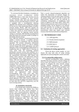K. Muthulakshmi et al. Int. Journal of Engineering Research and Applications www.ijera.com
ISSN : 2248-9622, Vol. 4, Issue 3( Version 3), March 2014, pp.22-31
www.ijera.com 23 | P a g e
To overcome the above limitations, we propose an
autonomous network reconfiguration system
(ARS) that allows a multi radio Wireless network
to autonomously reconfigure its local network
settings—channel, radio, and route assignment for
real-time recovery from link failures. In its core, ARS
is equipped with a reconfiguration planning
algorithm that identifies local configuration changes
for the recovery while minimizing changes of healthy
network settings. Briefly, ARS first searches for
feasible local configuration changes available around
a faulty area, based on current channel and radio
associations. Then, by imposing current network
settings as constraints, ARS identifies reconfiguration
plans that require the minimum number of changes to
the healthy network settings.
Next, ARS also includes a monitoring protocol that
enables a wireless network to perform real-time
failure recovery in conjunction with the planning
algorithm. The accurate link-quality information
from the monitoring protocol is used to identify
network changes that satisfy applications’ new QoS
demands or that avoid propagation of QoS failures to
neighboring links (or ―ripple effects‖). Running on
every mesh node, the monitoring protocol
periodically measures wireless link conditions via a
hybrid link-quality measurement technique. Based on
the measurement information, ARS detects link
failures and/or generates [18] QoS-aware network
recon-figuration plans upon detection of a link
failure. ARS have been implemented and evaluated
extensively via experimentation on our multi radio,
wireless network test-bed as well as via ns2-based
simulation. Our evaluation results show that ARS
outperforms existing failure-recovery methods such
as static or greedy channel assignment and local re-
routing. First, ARS’s planning algorithm effectively
identifies reconfiguration plans that maximally
satisfy the applications’ QoS demands,
accommodating twice more flows than static
assignment. Next, ARS avoids the ripple effect via
QoS-aware reconfiguration planning, unlike the
greedy approach. Third, ARS’s local reconfiguration
improves network throughput and channel efficiency
by more than 26% and 92%, respectively, over the
local rerouting scheme.
II. EXISTING SYSTEM:
Even though many solutions for WMNs to
recover from wireless link failures have been
proposed, they still have several limitations as
follows. First, resource-allocation algorithms can
provide (theoretical) guidelines for initial network
resource planning. However, even though their
approach provides a comprehensive and optimal
network configuration plan, they often require
―global‖ configuration changes, which are
undesirable in the case of frequent local link failures.
Next, a greedy channel-assignment algorithm can
reduce the requirement of network changes by
changing settings of only the faulty link(s). However,
this greedy change might not be able to realize full
improvements, which can only be achieved by
considering configurations of neighboring mesh
routers in addition to the faulty link(s). Third, fault-
tolerant routing protocols, such as local rerouting or
multipath routing, can be adopted to use network-
level path diversity for avoiding the faulty links.
However, they rely on detour paths or redundant
transmissions, which may require more network
resources than link-level network reconfiguration.
2.1 METHODOLOGY USED:
2.1.1 ARS algorithm
2.1.2 Greedy channel assignment
2.1.3 QOS demands
2.1.4 IEEE 802.11
2.1.5 AODV protocol
2.2 Limitation of existing approaches:
Given the above system models, we now
discuss the pros and cons of using existing
approaches for self-reconfigurable wireless networks.
2.2.1 Localized Reconfiguration:
Network reconfiguration needs a planning
algorithm that keeps necessary network changes (to
recover from link failures) as local as possible, as
opposed to changing the entire network settings.
Existing channel assignment and scheduling
algorithms[12]-[14] provide holistic guidelines such
as throughput bounds and schedule ability for
channel assignment during a network deployment
stage. However, the algorithms do not consider the
degree of configuration changes from previous
network settings, and hence they often require global
network changes to meet all the constraints, akin to
edge coloring problems. Even though these
algorithms are suitable for static or periodic network
planning, they may cause network service disruption,
and thus are unsuitable for dynamic network
reconfiguration that has to deal with frequent local
link failures. Next, the greedy channel-assignment
algorithm, [15] which considers only local areas in
channel assignments, might do better in reducing the
scope of network changes than the above-mentioned
assignment algorithms. However, this approach still
suffers from the ripple effect, in which one local
change triggers the change of additional network
settings at neighboring nodes due to association
dependency among neighboring radios. This
undesired effect might be avoided by transforming a
mesh topology into a tree topology, but this
 