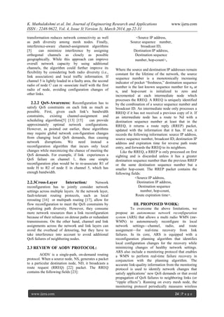 K. Muthulakshmi et al. Int. Journal of Engineering Research and Applications www.ijera.com
ISSN : 2248-9622, Vol. 4, Issue 3( Version 3), March 2014, pp.22-31
www.ijera.com 24 | P a g e
transformation reduces network connectivity as well
as path diversity among mesh nodes. Finally,
interference-aware channel-assignment algorithms
[5] can minimize interference by assigning
orthogonal channels as closely as possible
geographically. While this approach can improve
overall network capacity by using additional
channels, the algorithm could further improve its
flexibility by considering both radio diversity (i.e.,
link association) and local traffic information. If
channel 5 is lightly loaded in a faulty area, the second
radio of node can re -associate itself with the first
radio of node, avoiding configuration changes of
other links.
2.2.2 QoS-Awareness: Reconfiguration has to
satisfy QoS constraints on each link as much as
possible. First, given each link’s bandwidth
constraints, existing channel-assignment and
scheduling algorithms[5] [13] [15] can provide
approximately optimal network configurations.
However, as pointed out earlier, these algorithms
may require global network con-figuration changes
from changing local QoS demands, thus causing
network disruptions. We need instead a
reconfiguration algorithm that incurs only local
changes while maximizing the chance of meeting the
QoS demands. For example, if link experiences a
QoS failure on channel 1, then one simple
reconfiguration plan would be to re-associate R1 of
node H to R2 of node E in channel 5, which has
enough bandwidth.
2.2.3Cross-Layer Interaction: Network
reconfiguration has to jointly consider network
settings across multiple layers. At the network layer,
fault-tolerant routing protocols, such as local
rerouting [16] or multipath routing [17], allow for
flow reconfiguration to meet the QoS constraints by
exploiting path diversity. However, they consume
more network resources than a link reconfiguration
because of their reliance on detour paths or redundant
transmissions. On the other hand, channel and link
assignments across the network and link layers can
avoid the overhead of detouring, but they have to
take interference into account to avoid additional
QoS failures of neighboring nodes.
2.3 REVIEW OF AODV PROTOCOL:
AODV is a single-path, on-demand routing
protocol. When a source node, NS, generates a packet
to a particular destination node, ND, it broadcasts a
route request (RREQ) [22] packet. The RREQ
contains the following fields [23]:
<Source IP address,
Source sequence number,
broadcast ID,
Destination IP address,
Destination sequence
number, hop-count>,
Where the source and destination IP addresses remain
constant for the lifetime of the network, the source
sequence number is a monotonically increasing
indicator of pocket ―freshness,‖ destination sequence
number is the last known sequence number for nd at
ns and hop-count is initialized to zero and
incremented at each intermediate node which
processes the RREQ. A RREQ is uniquely identified
by the combination of a source sequence number and
broadcast ID. An intermediate node only processes a
RREQ if it has not received a previous copy of it. If
an intermediate node has a route to Nd with a
destination sequence number at least that in the
RREQ, it returns a route reply (RREP) packet,
updated with the information that it has. If not, it
records the following information: source IP address,
source sequence number, broadcast ID, destination IP
address and expiration time for reverse path route
entry, and forwards the RREQ to its neighbors.
Like the RREQ, a RREP is only processed on first
sighting and is discarded unless it has a greater
destination sequence number than the previous RREP
or the same destination sequence number but a
smaller hop-count. The RREP packet contains the
following fields:
<Source IP address,
Destination IP address,
Destination sequence
number, hop-count,
Route expiration time>.
III. PROPOSED WORK:
To overcome the above limitations, we
propose an autonomous network reconfiguration
system (ARS) that allows a multi radio WMN (mr-
WMN) to autonomously reconfigure its local
network settings—channel, radio, and route
assignment—for real-time recovery from link
failures. In its core, ARS is equipped with a
reconfiguration planning algorithm that identifies
local configuration changes for the recovery while
minimizing changes of healthy network settings.
ARS also include a monitoring protocol that enables
a WMN to perform real-time failure recovery in
conjunction with the planning algorithm. The
accurate link-quality information from the monitoring
protocol is used to identify network changes that
satisfy applications’ new QoS demands or that avoid
propagation of QoS failures to neighboring links (or
―ripple effects‖). Running on every mesh node, the
monitoring protocol periodically measures wireless
 