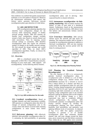 K. Muthulakshmi et al. Int. Journal of Engineering Research and Applications www.ijera.com
ISSN : 2248-9622, Vol. 4, Issue 3( Version 3), March 2014, pp.22-31
www.ijera.com 25 | P a g e
link conditions via a hybrid link-quality measurement
technique, as we will explain in Section IV. Based on
the measurement information, ARS detects link
failures and/or generates QoS-aware network
reconfiguration plans upon detection of a link failure.
3.1 ARS ARCHITECTURE
ARS reconfiguration planning algorithm that
identifies local configuration changes for the
recovery while minimizing changes of healthy
network settings. Briefly, ARS first searches for
feasible local configuration changes available
around a faulty area, based on current channel and
radio associations. Then, by imposing current
network settings as constraints, ARS identifies
reconfiguration plans that require the minimum
number of changes to the healthy network settings.
We first present the design rationale and overall
algorithm of ARS. Then, we detail ARS’s
reconfiguration algorithms. Finally, we discuss the
complexity of ARS.
3.2 . Overview
ARS is a distributed system that is easily
deployable in IEEE 802.11-based Wireless networks.
Running on every mesh node, ARS supports self
reconfigurability via the following distinct features.
Fig 3.1.1 (a) ARS architecture for the node
32.1 Localized reconfiguration: Based on
multiple channels and radio associations available,
ARS generates re configuration plans that allow for
changes of network configurations only in the
vicinity where link failures occurred while retaining
configurations in areas remote from failure
locations.
3.2.2 QoS-aware planning: ARS effectively
identifies QoS-satisfiable reconfiguration plans by:
1) estimating the QoS-satisfiability of generating
reconfiguration plans; and 2) deriving their
expected benefits in channel utilization.
3.2.3 Autonomous reconfiguration via link-
quality monitoring: ARS accurately monitors the
quality4
of links of each node in a distributed
manner. Furthermore, based on the measurements
and given links’ QoS constraints, ARS detects local
link failures and autonomously initiates network
reconfiguration.
3.2.4 Cross-layer interaction: ARS actively
interact across the network and link layers for
planning. This interaction enables ARS to include a
rerouting for reconfiguration planning in addition to
link-layer reconfiguration. ARS can also maintain
connectivity during the recovery period with the
help of a routing protocol.
Fig-3.1.2). ARS Reconfiguration Planning Method
3.2.5 Planning for Localized Network
Reconfiguration
The core function of ARS is to systematically
generate localized reconfiguration plans. A
reconfiguration plan is defined as a set of links’
configuration changes (e.g., channel switch, link
association) necessary for a network to recover
from a link(s) failure on a channel, and there are
usually multiple reconfiguration plans for each link
failure. Existing channel-assignment and scheduling
algorithms [5] [13] [15] seek ―optimal‖ solutions by
considering tight QoS constraints on all links, thus
requiring a large configuration space to be searched
and hence making the planning often an NP-complete
problem [5]. In addition, change in a link’s
requirement may lead to completely different
network configurations. By contrast, ARS
systematically generates re-configuration plans that
localize network changes by dividing the
reconfiguration planning into three processes—
feasibility, QoS satisfiability, and optimality—and
applying different levels of constraints. As depicted
in Fig. 3.1.2, ARS first applies connectivity
constraints to generate a set of feasible
reconfiguration plans that enumerate feasible
channel, link, and route changes around the faulty
areas, given connectivity and link-failure constraints.
Then, within the set, ARS applies strict constraints
 