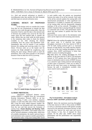K. Muthulakshmi et al. Int. Journal of Engineering Research and Applications www.ijera.com
ISSN : 2248-9622, Vol. 4, Issue 3( Version 3), March 2014, pp.22-31
www.ijera.com 26 | P a g e
(i.e., QoS and network utilization) to identify a
reconfiguration plan that satisfies the QoS demands
and that improves network utilization most.
3.3MODEL DESIGN OF PROPOSED
WORK:
In this design work we consider the 6 nodes
from that we can communicate or transfer the data
packet to every node through routing table. Once the
transmitter fixed to send the data to the desired node
in between any problem may occur by the time the
router select the best optimal path to transfer the
nodes .Before that one node sends the hello packets
to the remaining other nodes to check the channel
available or not. After checking the channel
availability fixes the source and destination node.
Immediately data will be transfer if any problem
between the sending and receiving nodes (i.e.) link
failure .Previous node act as the header and the
maintain the loop around the neighboring node
finding the most energy efficient path to reach the
destination. This is the main concepts of this project
because of that no data loss will be occurring.
Fig 3.3.1 model design of proposed work
3.4 DSDV PROTOCOL:
Destination sequenced distance vector
routing (DSDV) is adapted from the conventional
Routing Information Protocol (RIP) to ad hoc
network routing. It adds a new attribute, sequence
number, to each route table entry of the conventional
RIP. Using the newly added sequence number, the
mobile nodes can distinguish stale route information
from the new and thus prevent the formation of
routing loops. Packet Routing and Routing Table
Management [19] In DSDV, each mobile node of an
ad hoc network maintains a routing table, which lists
all available destinations, the metric and next hop to
each destination and a sequence number generated by
the destination node. Using such routing table stored
in each mobile node, the packets are transmitted
between the nodes of an ad hoc network. Each node
of the ad hoc network updates the routing table with
advertisement periodically or when significant new
information is available to maintain the consistency
of the routing table with the dynamically changing
topology of the ad hoc network. Throughput is the
number of packets that is passing through the channel
in a particular unit of time. This performance metric
shows the total number of packets that have been
successfully
Delivered from source node to the destination node
and it can be improved with increasing node density.
Fig3.4.1 shows the sending throughput for UDP from
the source node. It is observed that sending
throughput, maximum in the time interval of 200 to
250 for both routing protocol and it is increased
because of node density, less traffic and free channel.
At the rest of the time sending throughput is almost
constant. Here, AODV performance is better than
DSDV in terms of sending throughput.
Fig 3.4.2 shows the sending throughput for TCP
packets. In the time interval of 200 to 250 maximum
amount of TCP packets have been delivered from
source to destination node in terms of DSDV because
it is a proactive type routing protocol and advantage
of these types of protocols is there are no delay to
find out the route from source to destination nodes
because the path is immediately available when
source need to send a packet [2].
Fig 3.4.1transmitter - throughput analysis
between AODV and DSDV protocol in UDP
Fig3.4.3 shows the maximum receiving throughput
in the time interval of 100 to 150 in terms of DSDV
as well as a maximum amount UDP packets actually
received by the particular destination because in that
particular time interval the send node and receive
node distance is less, free of channel for those
packets. On the other side, AODV shows better
performance and the performance rate sequentially
increasing.
 