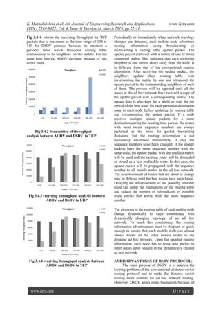 K. Muthulakshmi et al. Int. Journal of Engineering Research and Applications www.ijera.com
ISSN : 2248-9622, Vol. 4, Issue 3( Version 3), March 2014, pp.22-31
www.ijera.com 27 | P a g e
Fig 3.4 4 shows the receiving throughput for TCP
packets that is maximum in the time range of 100 to
150 for DSDV protocol because, its maintain a
periodic table which broadcast routing table
continuously to its neighbors for the update. For the
same time interval AODV decrease because of less
active route.
Fig 3.4.2 transmitter of throughput
analysis between AODV and DSDV in TCP
Fig 3.4.3 receiving throughput analysis between
AODV and DSDV in UDP
Fig 3.4.4 receiving throughput analysis between
AODV and DSDV in TCP
Periodically or immediately when network topology
changes are detected, each mobile node advertises
routing information using broadcasting or
multicasting a routing table update packet. The
update packet starts out with a metric of one to direct
connected nodes. This indicates that each receiving
neighbor is one metric (hop) away from the node. It
is different from that of the conventional routing
algorithms. After receiving the update packet, the
neighbors update their routing table with
incrementing the metric by one and retransmit the
update packet to the corresponding neighbors of each
of them. The process will be repeated until all the
nodes in the ad hoc network have received a copy of
the update packet with a corresponding metric. The
update data is also kept for a while to wait for the
arrival of the best route for each particular destination
node in each node before updating its routing table
and retransmitting the update packet. If a node
receives multiple update packets for a same
destination during the waiting time period, the routes
with most recent sequence numbers are always
preferred as the basis for packet forwarding
decisions, but the routing information is not
necessarily advertised immediately, if only the
sequence numbers have been changed. If the update
packets have the same sequence number with the
same node, the update packet with the smallest metric
will be used and the existing route will be discarded
or stored as a less preferable route. In this case, the
update packet will be propagated with the sequence
number to all mobile nodes in the ad hoc network.
The advertisements of routes that are about to change
may be delayed until the best routes have been found.
Delaying the advertisement of the possibly unstable
route can damp the fluctuations of the routing table
and reduce the number of rebroadcasts of possible
route entries that arrive with the same sequence
number.
The elements in the routing table of each mobile node
change dynamically to keep consistency with
dynamically changing topology of an ad hoc
network. To reach this consistency, the routing
information advertisement must be frequent or quick
enough to ensure that each mobile node can almost
always locate all the other mobile nodes in the
dynamic ad hoc network. Upon the updated routing
information, each node has to relay data packet to
other nodes upon request in the dynamically created
ad hoc network.
3.5 DISADVANTAGES OF DSDV PROTOCOL:
The main purpose of DSDV is to address the
looping problem of the conventional distance vector
routing protocol and to make the distance vector
routing more suitable for ad hoc network routing.
However, DSDV arises route fluctuation because of
 