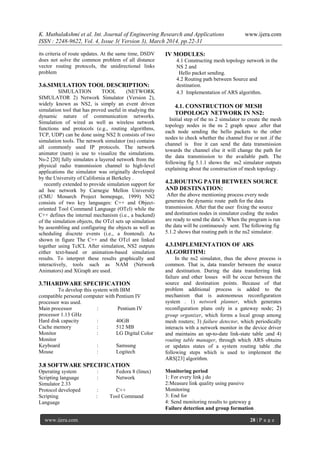 K. Muthulakshmi et al. Int. Journal of Engineering Research and Applications www.ijera.com
ISSN : 2248-9622, Vol. 4, Issue 3( Version 3), March 2014, pp.22-31
www.ijera.com 28 | P a g e
its criteria of route updates. At the same time, DSDV
does not solve the common problem of all distance
vector routing protocols, the unidirectional links
problem
3.6.SIMULATION TOOL DESCRIPTION:
SIMULATION TOOL (NETWORK
SIMULATOR 2) Network Simulator (Version 2),
widely known as NS2, is simply an event driven
simulation tool that has proved useful in studying the
dynamic nature of communication networks.
Simulation of wired as well as wireless network
functions and protocols (e.g., routing algorithms,
TCP, UDP) can be done using NS2 It consists of two
simulation tools. The network simulator (ns) contains
all commonly used IP protocols. The network
animator (nam) is use to visualize the simulations.
Ns-2 [20] fully simulates a layered network from the
physical radio transmission channel to high-level
applications the simulator was originally developed
by the University of California at Berkeley .
recently extended to provide simulation support for
ad hoc network by Carnegie Mellon University
(CMU Monarch Project homepage, 1999) NS2
consists of two key languages: C++ and Object-
oriented Tool Command Language (OTcl) while the
C++ defines the internal mechanism (i.e., a backend)
of the simulation objects, the OTcl sets up simulation
by assembling and configuring the objects as well as
scheduling discrete events (i.e., a frontend). As
shown in figure The C++ and the OTcl are linked
together using TclCL After simulation, NS2 outputs
either text-based or animation-based simulation
results. To interpret these results graphically and
interactively, tools such as NAM (Network
Animators) and XGraph are used.
3.7HARDWARE SPECIFICATION
To develop this system with IBM
compatible personal computer with Pentium IV
processor was used.
Main processor : Pentium IV
processor 1.13 GHz
Hard disk capacity : 40GB
Cache memory : 512 MB
Monitor : LG Digital Color
Monitor
Keyboard : Samsung
Mouse : Logitech
3.8 SOFTWARE SPECIFICATION
Operating system : Fedora 8 (linux)
Scripting language : Network
Simulator 2.33
Protocol developed : C++
Scripting : Tool Command
Language
IV MODULES:
4.1 Constructing mesh topology network in the
NS 2 and
Hello packet sending.
4.2 Routing path between Source and
destination.
4.3 Implementation of ARS algorithm.
4.1. CONSTRUCTION OF MESH
TOPOLOGY NETWORK IN NS2:
Initial step of the ns 2 simulator to create the mesh
topology nodes in the ns 2 graph space .after that
each node sending the hello packets to the other
nodes to check whether the channel free or not .if the
channel is free it can send the data transmission
towards the channel else it will change the path for
the data transmission to the available path. The
following fig 5.1.1 shows the ns2 simulator outputs
explaining about the construction of mesh topology .
4.2.ROUTING PATH BETWEEN SOURCE
AND DESTINATION:
After the above mentioning process every node
generates the dynamic route path for the data
transmission. After that the user fixing the source
and destination nodes in simulator coding the nodes
are ready to send the data’s. When the program is run
the data will be continuously sent. The following fig
5.1.2 shows that routing path in the ns2 simulator.
4.3.IMPLEMENTATION OF ARS
ALGORITHM:
In the ns2 simulator, thus the above process is
common. That is, data transfer between the source
and destination. During the data transferring link
failure and other losses will be occur between the
source and destination points. Because of that
problem additional process is added to the
mechanism that is autonomous reconfiguration
system . 1) network planner, which generates
reconfiguration plans only in a gateway node; 2)
group organizer, which forms a local group among
mesh routers; 3) failure detector, which periodically
interacts with a network monitor in the device driver
and maintains an up-to-date link-state table ;and 4)
routing table manager, through which ARS obtains
or updates states of a system routing table .the
following steps which is used to implement the
ARS[23] algorithm.
Monitoring period
1: For every link j do
2:Measure link quality using passive
Monitoring
3: End for
4: Send monitoring results to gateway g
Failure detection and group formation
 