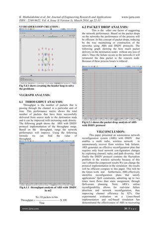 K. Muthulakshmi et al. Int. Journal of Engineering Research and Applications www.ijera.com
ISSN : 2248-9622, Vol. 4, Issue 3( Version 3), March 2014, pp.22-31
www.ijera.com 30 | P a g e
5.5 HEADER LOOP CREATION :
Fig 5.4.1 shows creating the header loop to solve
the problems
VI.GRAPH ANALYSIS:
6.1 THROUGHPUT ANALYSIS:
Throughput is the number of packets that is
passing through the channel in a particular unit of
time. This performance metric shows the total
number of packets that have been successfully
delivered from source node to the destination node
and it can be improved with increasing node density.
The following graph shows the ARS with DSDV
protocol implementation of the throughput range.
Based on the throughput, range the network
performance will improve. Using the following
formula we can find the value of
throughput.
Fig 6.1.1 throughput analysis of ARS with DSDV
in ns2
6.2 PACKET DROP ANALYSIS:
This is the other one factor of suggesting
the network performance. Based on the packet drops
on the networks the performance of the process will
be efficient .In this concept of packet drops, reducing
by the way maintaining or construction of the
networks using ARS and DSDV protocols. The
following graph showing the how much packet
delivery on the destination nodes without any loss of
data’s. Once the failure occurs in the networks it will
retransmit the data packet to the concern node.
Because of these process losses is reduced .
Fig 6.2.1 shows the packet drop analysis of ARS
with DSDV protocol
VII.CONCLUSION:
This paper presented an autonomous network
reconfiguration system (ARS) with DSDV that
enables a multi radio, wireless network to
autonomously recover from wireless link failures.
ARS generates an effective reconfiguration plan that
requires only local network con-figuration changes
by exploiting channel, radio, and path diversity. And
finally the DSDV protocol contains the fluctuation
problem in the wireless networks because of this
can’t obtain the cenpercent results.We can change the
protocol implementation in the simulation the results
will be efficient compare to this paper. This will be
the future work and furthermore, ARS effectively
identifies reconfiguration plans that satisfy
applications’ QoS constraints, admitting up to two
times more flows than static assignment, through
QoS-aware planning. Next, ARS’s online
reconfigurability allows for real-time failure
detection and network reconfiguration, thus
improving channel efficiency by 92%. Our
experimental evaluation on a Linux-based
implementation and ns2-based simulation has
demonstrated the effectiveness of ARS in recovering
 