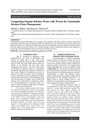 Mehali J. Mehta et al Int. Journal of Engineering Research and Applications www.ijera.com
ISSN : 2248-9622, Vol. 4, Issue 3( Version 5), March 2014, pp.28-31
www.ijera.com 28 | P a g e
Composting Organic Kitchen Waste with Worms for Sustainable
Kitchen Waste Management
Mehali J. Mehta1
, Karishma K. Chorawala2
*1
Assistant Professor, Civil Engineering Department, Sarvajanik College of Engineering & Technology, Gujarat,
India
*2
Student, Environmental Engineering Department, Sarvajanik College of Engineering & Technology, Gujarat,
India
ABSTRACT
India produces around 3000 million tons of organic waste annually. This huge volume of waste(s) comes from
agriculture, urban and industrial sources and also from domestic activities. Utilization of this waste material for
productivity process is important for both economical and environmental reasons. In the present study an effort
has been made to assess the efficacy of E. foetida (red tiger worm) in utilizing the kitchen waste material, to
analyse the waste decomposition process assessed with earthworm activity.
Keywords - Vermicomposting, composting, earthworms E.foetida.
I. INTRODUCTION
Due to increasing in population, rapid
industrialization and trend of urbanization, the
problem of various types of man- made waste
products are gradually increasing. There are different
types of wastes like solid, liquid and gas, which are
needed to be handled and the solid waste
management itself covers a vast field. Solid wastes
are produced at different sources i.e. institutional,
commercial, agricultural and industrial. Utilization of
these waste materials for productivity process is
important for both economical and environmental
reasons. Agricultural waste, city garbage and kitchen
waste has been recycled with vermicomposting along
with bio-conversion of organic waste material into
nutrition rich vermicompost by earthworm activity
[1]. Vermicomposting is an important aspect as it
converts waste to wealth by using cheap eco-friendly
option with activity of earthworm.
Every home kitchen generates food scraps
for disposal. Throwing these scraps in the garbage
can create odor problems and adds to the volume of
waste going to the landfill [2]. Disposing of kitchen
scraps in a garbage disposal is convenient, but it adds
to the burden of the waste-treatment system and
throws away a potentially valuable resource [2].
Furthermore, garbage disposals are not recommended
for homes that rely on a septic system for waste
disposal. A viable alternative to disposing of food
scraps in the landfill or the sewer system is to
compost them. The resulting material is a useful
addition to gardens and potted plants.
II. VERMICOMPOSTING-
PRODUCTION AND PRACTICES
Vermicomposting is a method of preparing
enriched compost with the use of earthworms [2]. It
is one of the easiest methods to recycle agricultural
wastes and to produce quality compost. Earthworms
consume biomass and excrete it in digested form
called worm casts. Worm casts are popularly called
as Black gold. The casts are rich in nutrients, growth
promoting substances, beneficial soil micro flora and
having properties of inhibiting pathogenic microbes.
Vermicompost is stable, fine granular organic
manure, which enriches soil quality by improving its
physicochemical and biological properties. It is
highly useful in raising seedlings and for crop
production. Vermicompost is becoming popular as a
major component of organic farming system.
In vermicomposting, the primary agents of
decomposition are worms. They convert raw organic
wastes to a nearly stable humus-like material. The
main process by which organic materials are
converted occurs as the wastes pass through a
worm’s gut and are digested by the worm. Worms
stir and aerate the waste pile, so that turning is not
required. Worms can stabilize organic materials
faster than microorganisms because they grind the
material, thus increasing its surface area and speeding
decomposition by microorganisms. The material that
results from the vermicomposting process is called
vermicompost. Material that actually passes through
the gut of a worm is called castings. Vermicompost
contains a large fraction of castings, but some of the
material will have decomposed from microorganisms
alone, without passing through a worm.
RESEARCH ARTICLE OPEN ACCESS
 