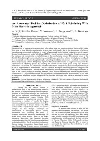 A. V. S. Sreedhar Kumar et al Int. Journal of Engineering Research and Applications www.ijera.com
ISSN : 2248-9622, Vol. 4, Issue 3( Version 6), March 2014, pp.28-37
www.ijera.com 28 | P a g e
An Automated Tool for Optimization of FMS Scheduling With
Meta Heuristic Approach
A. V. S. Sreedhar Kumar*
, V. Veeranna**
, B. Durgaprasad***
, B. Dattatraya
Sarma****
*Professor, Mechanical engg. Dept. Narayana Engg. College, Nellore, A.P, India
**Professor & Dean, Brundavan Institute of Technology & Science, Kurnool, A.P, India
***Professor, Dept. of. Mechanical Engg., JNTUA college of Engineering, Anantapur, A.P, India
****Principal, Sri Venkateswara college of Engineering, Nellore, A.P, India
ABSTRACT
The evolutions of manufacturing systems have reflected the need and requirement of the market which varies
from time to time. Flexible manufacturing systems have contributed a lot to the development of efficient
manufacturing process and production of variety of customized limited volume products as per the market
demand based on customer needs. Scheduling of FMS is a crucial operation in maximizing throughput, reducing
the wastages and increasing the overall efficiency of the manufacturing process. The dynamic nature of the
Flexible Manufacturing Systems makes them unique and hence a generalized solution for scheduling is difficult
to be abstracted. Any Solution for optimizing the scheduling should take in to account a multitude of parameters
before proposing any solution. The primary objective of the proposed research is to design a tool to automate the
optimization of scheduling process by searching for solution in the search spaces using Meta heuristic
approaches. The research also validates the use of reward as means for optimizing the scheduling by including it
as one of the parameters in the Combined Objective Function. A complex machining operations configured in a
FMS having 6 Machines with 3 different setups manufacturing 3 different parts, each having 9 possible routes is
used as test case to validate the proposed approach. Three different Meta Heuristic approaches like Genetic
Algorithm (GA), Differential Evolution (DE), and Bacterial Foraging Optimization Algorithm (BFOA) are used
to optimize the scheduling process. A Graphical User Interface is designed using Matlab to automate the entire
approach.
Keywords- Flexible Manufacturing System; Scheduling; MATLAB GUI Tool; Genetic Algorithm; Differential
Evolution and Bacterial Foraging Optimization Algorithm
I. INTRODUCTION
During last two decades because of
globalization most of the manufacturing industries
are required to meet continuously changing customer
demands so that Indian industries are transforming
their present traditional manufacturing system to
flexible manufacturing system. Existing FMS
implementation in manufacturing companies have
demonstrated a number of benefits by helping
minimum unit cost, maximum utilization of the floor
area, reduced work in process e.t.c,[1]. The FMS
system can be adapted in both internal and external
changes and the strategic advantages are
improvement in throughput, product quality,
information flows, reliability, and others [2].
However appropriate scheduling methodology can
better derive these benefits. Some of the newly
introduced algorithms like Bacterial Foraging
optimization algorithm (BFOA), Biogeography-based
optimization (BBO), Firefly optimization algorithm,
Cuckoo search optimization, Galaxy-based search
algorithm and Spiral dynamics inspired optimization
(SDA) can be beneficially utilized for optimization of
FMS scheduling problems[3]. All these algorithms
have gained attention due to their simplicity to
program, fast computing time, easy to implement,
and possibility to apply to various applications. The
present work utilizes these powerful approaches like
Genetic algorithm (GA) ,Differential evolution and
Bacterial foraging algorithm and tries to find out their
appropriateness for planning & scheduling of FMS
producing variety of parts in batch mode[4,5].
Objectives of the work
The present work is aimed to work out the
optimal scheduling process for modular FMS setups
[6]. The Scheduling deals with optimizing the cost
function in terms of machining time. The search
space includes a number of feasible combinations and
out of these the best fit solution is derived with help
of Genetic Algorithm (GA), Differential evolution
and Bacterial foraging algorithm [7]. In order to
accomplish the objectives, the methodology is split
into the following:
RESEARCH ARTICLE OPEN ACCESS
 