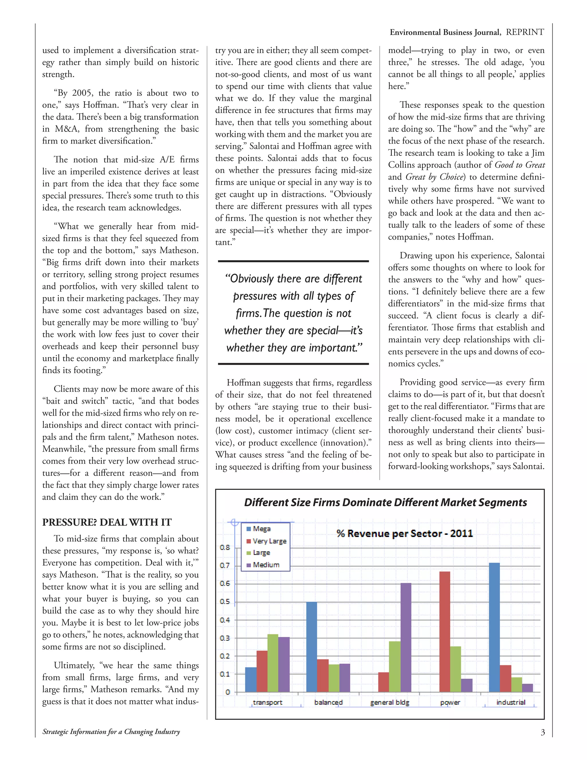 Environmental Business Journal, REPRINT
Strategic Information for a Changing Industry
used to implement a diversification strat-
egy rather than simply build on historic
strength.
“By 2005, the ratio is about two to
one,” says Hoffman. “That’s very clear in
the data. There’s been a big transformation
in MA, from strengthening the basic
firm to market diversification.”
The notion that mid-size A/E firms
live an imperiled existence derives at least
in part from the idea that they face some
special pressures. There’s some truth to this
idea, the research team acknowledges.
“What we generally hear from mid-
sized firms is that they feel squeezed from
the top and the bottom,” says Matheson.
“Big firms drift down into their markets
or territory, selling strong project resumes
and portfolios, with very skilled talent to
put in their marketing packages. They may
have some cost advantages based on size,
but generally may be more willing to ‘buy’
the work with low fees just to cover their
overheads and keep their personnel busy
until the economy and marketplace finally
finds its footing.”
Clients may now be more aware of this
“bait and switch” tactic, “and that bodes
well for the mid-sized firms who rely on re-
lationships and direct contact with princi-
pals and the firm talent,” Matheson notes.
Meanwhile, “the pressure from small firms
comes from their very low overhead struc-
tures—for a different reason—and from
the fact that they simply charge lower rates
and claim they can do the work.”
PRESSURE? DEAL WITH IT
To mid-size firms that complain about
these pressures, “my response is, ‘so what?
Everyone has competition. Deal with it,’”
says Matheson. “That is the reality, so you
better know what it is you are selling and
what your buyer is buying, so you can
build the case as to why they should hire
you. Maybe it is best to let low-price jobs
go to others,” he notes, acknowledging that
some firms are not so disciplined.
Ultimately, “we hear the same things
from small firms, large firms, and very
large firms,” Matheson remarks. “And my
guess is that it does not matter what indus-
try you are in either; they all seem compet-
itive. There are good clients and there are
not-so-good clients, and most of us want
to spend our time with clients that value
what we do. If they value the marginal
difference in fee structures that firms may
have, then that tells you something about
working with them and the market you are
serving.” Salontai and Hoffman agree with
these points. Salontai adds that to focus
on whether the pressures facing mid-size
firms are unique or special in any way is to
get caught up in distractions. “Obviously
there are different pressures with all types
of firms. The question is not whether they
are special—it’s whether they are impor-
tant.”
“Obviously there are different
pressures with all types of
firms.The question is not
whether they are special—it’s
whether they are important.”
Hoffman suggests that firms, regardless
of their size, that do not feel threatened
by others “are staying true to their busi-
ness model, be it operational excellence
(low cost), customer intimacy (client ser-
vice), or product excellence (innovation).”
What causes stress “and the feeling of be-
ing squeezed is drifting from your business
model—trying to play in two, or even
three,” he stresses. The old adage, ‘you
cannot be all things to all people,’ applies
here.”
These responses speak to the question
of how the mid-size firms that are thriving
are doing so. The “how” and the “why” are
the focus of the next phase of the research.
The research team is looking to take a Jim
Collins approach (author of Good to Great
and Great by Choice) to determine defini-
tively why some firms have not survived
while others have prospered. “We want to
go back and look at the data and then ac-
tually talk to the leaders of some of these
companies,” notes Hoffman.
Drawing upon his experience, Salontai
offers some thoughts on where to look for
the answers to the “why and how” ques-
tions. “I definitely believe there are a few
differentiators” in the mid-size firms that
succeed. “A client focus is clearly a dif-
ferentiator. Those firms that establish and
maintain very deep relationships with cli-
ents persevere in the ups and downs of eco-
nomics cycles.”
Providing good service—as every firm
claims to do—is part of it, but that doesn’t
get to the real differentiator. “Firms that are
really client-focused make it a mandate to
thoroughly understand their clients’ busi-
ness as well as bring clients into theirs—
not only to speak but also to participate in
forward-looking workshops,” says Salontai.
Different Size Firms Dominate Different Market Segments
 