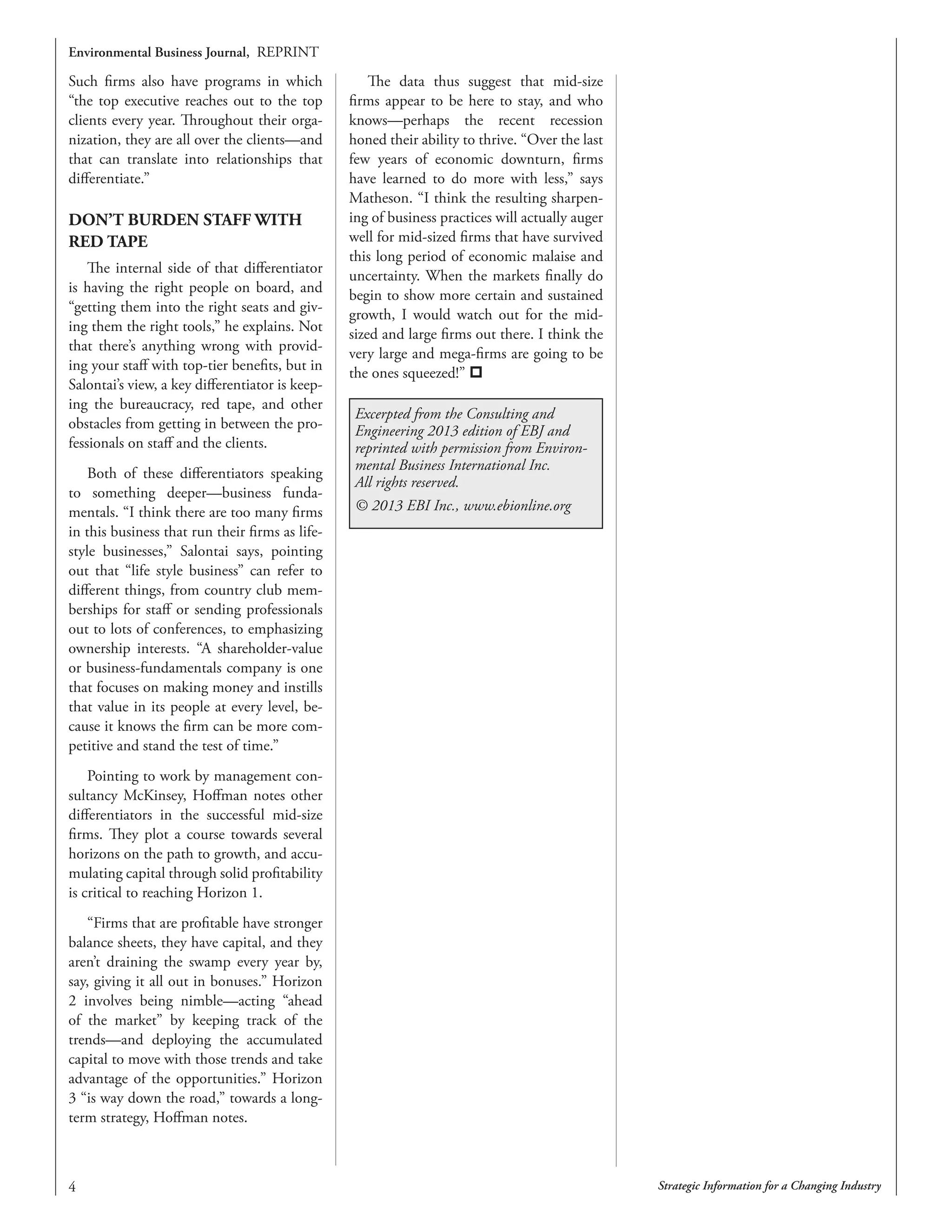 Strategic Information for a Changing Industry
Environmental Business Journal, REPRINT
Such firms also have programs in which
“the top executive reaches out to the top
clients every year. Throughout their orga-
nization, they are all over the clients—and
that can translate into relationships that
differentiate.”
DON’T BURDEN STAFF WITH
RED TAPE
The internal side of that differentiator
is having the right people on board, and
“getting them into the right seats and giv-
ing them the right tools,” he explains. Not
that there’s anything wrong with provid-
ing your staff with top-tier benefits, but in
Salontai’s view, a key differentiator is keep-
ing the bureaucracy, red tape, and other
obstacles from getting in between the pro-
fessionals on staff and the clients.
Both of these differentiators speaking
to something deeper—business funda-
mentals. “I think there are too many firms
in this business that run their firms as life-
style businesses,” Salontai says, pointing
out that “life style business” can refer to
different things, from country club mem-
berships for staff or sending professionals
out to lots of conferences, to emphasizing
ownership interests. “A shareholder-value
or business-fundamentals company is one
that focuses on making money and instills
that value in its people at every level, be-
cause it knows the firm can be more com-
petitive and stand the test of time.”
Pointing to work by management con-
sultancy McKinsey, Hoffman notes other
differentiators in the successful mid-size
firms. They plot a course towards several
horizons on the path to growth, and accu-
mulating capital through solid profitability
is critical to reaching Horizon 1.
“Firms that are profitable have stronger
balance sheets, they have capital, and they
aren’t draining the swamp every year by,
say, giving it all out in bonuses.” Horizon
2 involves being nimble—acting “ahead
of the market” by keeping track of the
trends—and deploying the accumulated
capital to move with those trends and take
advantage of the opportunities.” Horizon
3 “is way down the road,” towards a long-
term strategy, Hoffman notes.
The data thus suggest that mid-size
firms appear to be here to stay, and who
knows—perhaps the recent recession
honed their ability to thrive. “Over the last
few years of economic downturn, firms
have learned to do more with less,” says
Matheson. “I think the resulting sharpen-
ing of business practices will actually auger
well for mid-sized firms that have survived
this long period of economic malaise and
uncertainty. When the markets finally do
begin to show more certain and sustained
growth, I would watch out for the mid-
sized and large firms out there. I think the
very large and mega-firms are going to be
the ones squeezed!” 
Excerpted from the Consulting and
Engineering 2013 edition of EBJ and
reprinted with permission from Environ-
mental Business International Inc.
All rights reserved.
© 2013 EBI Inc., www.ebionline.org
 