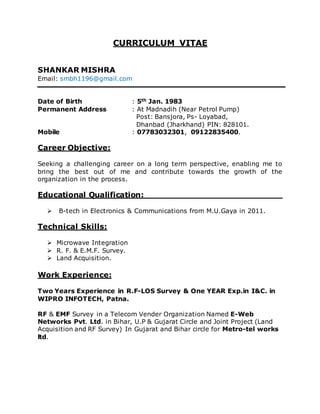 CURRICULUM VITAE
SHANKAR MISHRA
Email: smbh1196@gmail.com
Date of Birth : 5th Jan. 1983
Permanent Address : At Madnadih (Near Petrol Pump)
Post: Bansjora, Ps- Loyabad,
Dhanbad (Jharkhand) PIN: 828101.
Mobile : 07783032301, 09122835400.
Career Objective:
Seeking a challenging career on a long term perspective, enabling me to
bring the best out of me and contribute towards the growth of the
organization in the process.
Educational Qualification:
 B-tech in Electronics & Communications from M.U.Gaya in 2011.
Technical Skills:
 Microwave Integration
 R. F. & E.M.F. Survey.
 Land Acquisition.
Work Experience:
Two Years Experience in R.F-LOS Survey & One YEAR Exp.in I&C. in
WIPRO INFOTECH, Patna.
RF & EMF Survey in a Telecom Vender Organization Named E-Web
Networks Pvt. Ltd. in Bihar, U.P & Gujarat Circle and Joint Project (Land
Acquisition and RF Survey) In Gujarat and Bihar circle for Metro-tel works
ltd.
 