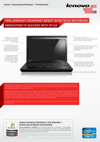 Lenovo®
recommends Windows®
7 Professional.
INNOVATION TO SUCCEED WITH STYLE
The Lenovo® ThinkPad® Edge® E430/E530 Notebook
Up to 70% increase in
performance with 3rd generation
Intel® Core™ processors*
Ultimate productivity with Lenovo
Solution Center and Lenovo
Enhanced Experience 3 for
Windows® 7
Highly durable thanks to the
active protection system and
spill-resistant keyboard
Durable drop-down
hinges that makes
machine curve smooth
and clean
33%1
greater battery
life over previous
generation discrete
graphics with NVIDIA
Optimus technology2
Progressive and
personable style
elements including
multiple top cover
COLOURS5
with soft
touch paint Exceptional multimedia with
stereo speakers with Dolby
Advanced Audio, HDMI, and low-
light sensitive HD camera
Simplified for business, the Lenovo® ThinkPad® Edge E430/E530 notebook is built with style for growing businesses.
The notebook is designed to maximize productivity using industry-leading features tailored to your business need,
reducing dependability on dedicated IT staff.
Experience enhanced performance with a choice of processors and productivity with extended battery life using
NVIDIA Optimus technology2
. Progressive design with optional multiple colours5
offer a sophisticated level of
personalization for your business. Experience outstanding VOIP functionality with a low-light sensitive web camera
and unique noise suppression technology that eliminates keyboard noise during video or voice chat. In addition, the
notebook is lightweight and thin, making your frequent travels more comfortable.
ThinkPad® Edge E430/E530 is the right choice for you with affordable price, performance, productivity, durability,
or stylishness.
Fast and optimized for multimedia: Lenovo Enhanced Experience 3 for Windows® 7 uses RapidBoot
technology to start your PC 40% faster than a typical Windows® 7 computer*. And BootShield maintains
fast boot performance even after installing multiple applications. Plus, you can enjoy richer sound and
HD webcams. Find out more at www.lenovo.com/win7ee
*Available on certified models with Intel® Core™ i3, i5 or i7 processors. Claim is calculated by taking the average of Lenovo EE3 notebooks and desktops,
and compares it with averaged data from 49 competitor products of similar configuration (Intel® Core™ i3, i5 and i7 PCs only). Testing conducted by CNET
Labs, Beijing in December 2011, using the independent VTS tool to measure start-up time and other performance measurements. Performance will vary by
model and configuration.
LENOVO ENHANCED EXPERIENCE 3 FOR WINDOWS®
7.
Faster and optimized for business.
3
*Based on 3D Mark vantage Performance test
 