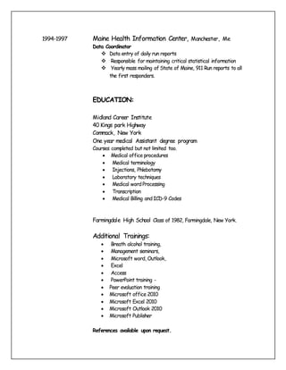 1994-1997 Maine Health Information Center, Manchester, Me
Data Coordinator
 Data entry of daily run reports
 Responsible for maintaining critical statistical information
 Yearly mass mailing of State of Maine, 911 Run reports to all
the first responders.
EDUCATION:
Midland Career Institute
40 Kings park Highway
Commack, New York
One year medical Assistant degree program
Courses completed but not limited too.
 Medical office procedures
 Medical terminology
 Injections, Phlebotomy
 Laboratory techniques
 Medical wordProcessing
 Transcription
 Medical Billing andICD-9 Codes
Farmingdale High School Class of 1982, Farmingdale, New York.
Additional Trainings:
 Breath alcohol training,
 Management seminars,
 Microsoft word, Outlook,
 Excel
 Access
 PowerPoint training -
 Peer evaluation training
 Microsoft office 2010
 Microsoft Excel 2010
 Microsoft Outlook 2010
 Microsoft Publisher
References available upon request.
 