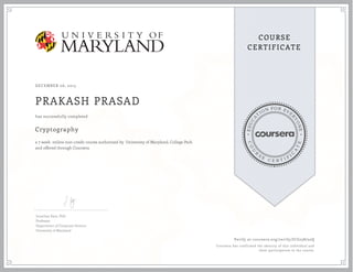 EDUCA
T
ION FOR EVE
R
YONE
CO
U
R
S
E
C E R T I F
I
C
A
TE
COURSE
CERTIFICATE
DECEMBER 06, 2015
PRAKASH PRASAD
Cryptography
a 7 week online non-credit course authorized by University of Maryland, College Park
and offered through Coursera
has successfully completed
Jonathan Katz, PhD
Professor
Department of Computer Science
University of Maryland
Verify at coursera.org/verify/JCG258752Q
Coursera has confirmed the identity of this individual and
their participation in the course.
 