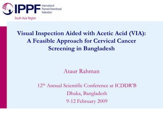 Ataur Rahman
Visual Inspection Aided with Acetic Acid (VIA):
A Feasible Approach for Cervical Cancer
Screening in Bangladesh
12th Annual Scientific Conference at ICDDR’B
Dhaka, Bangladesh
9-12 February 2009
 
