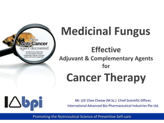 Mr. LEE Chee Cheow (M.Sc.) Chief Scientific Officer,
International Advanced Bio-Pharmaceutical Industries Pte Ltd.
Promoting the Nutriceutical Science of Preventive Self-care
Effective
Adjuvant & Complementary Agents
for
Cancer Therapy
Medicinal Fungus
 