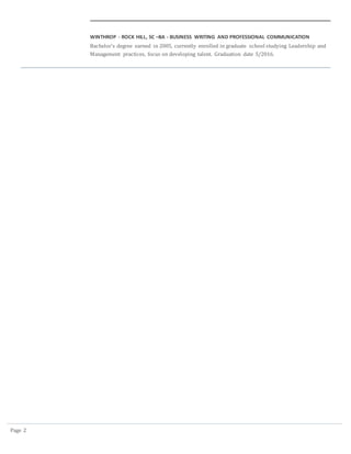 Page 2
WINTHROP - ROCK HILL, SC –BA - BUSINESS WRITING AND PROFESSIONAL COMMUNICATION
Bachelor’s degree earned in 2005, currently enrolled in graduate school studying Leadership and
Management practices, focus on developing talent. Graduation date 5/2016.
 