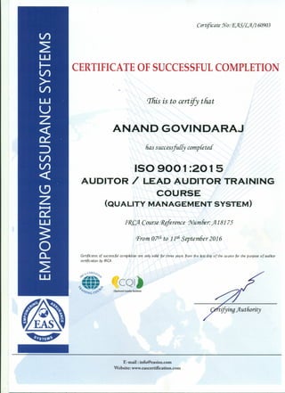 Certificate !}fo: P.)lS/L)l/160903
CERTIFICATE OF SUCCESSFUL COMPLETION
This is to certify that
ANAND GOVINDARAJ
lias successfuiiy completed
ISO 900 1:20 15
AUDITOR / LEAD AUDITOR TRAINING
COURSE
(QUALITY MANAGEMENT SYSTEM)
11?.CJl Course 1?§ference 'Number:jI18175
Prom o?th to 11thSeptem6er 2016
CertflCates of successfUl completim are only valid for three years from the last day of the course for the purpose of auditor
certification by IRCA
E-mail: info@easiso.com
Website: www.eascertification.com
 