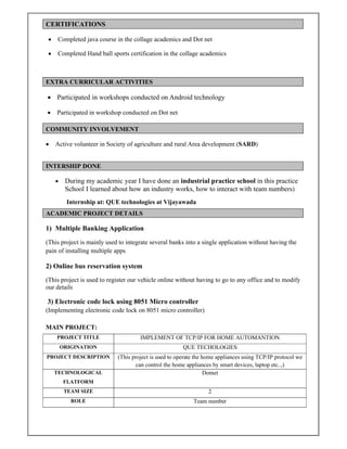 CERTIFICATIONS
 Completed java course in the collage academics and Dot net
 Completed Hand ball sports certification in the collage academics
EXTRA CURRICULAR ACTIVITIES
 Participated in workshops conducted on Android technology
 Participated in workshop conducted on Dot net
COMMUNITY INVOLVEMENT
 Active volunteer in Society of agriculture and rural Area development (SARD)
INTERSHIP DONE
 During my academic year I have done an industrial practice school in this practice
School I learned about how an industry works, how to interact with team numbers)
Internship at: QUE technologies at Vijayawada
ACADEMIC PROJECT DETAILS
1) Multiple Banking Application
(This project is mainly used to integrate several banks into a single application without having the
pain of installing multiple apps
2) Online bus reservation system
(This project is used to register our vehicle online without having to go to any office and to modify
our details
3) Electronic code lock using 8051 Micro controller
(Implementing electronic code lock on 8051 micro controller)
MAIN PROJECT:
PROJECT TITLE IMPLEMENT OF TCP/IP FOR HOME AUTOMANTION
ORIGINATION QUE TECHOLOGIES
PROJECT DESCRIPTION (This project is used to operate the home appliances using TCP/IP protocol we
can control the home appliances by smart devices, laptop etc..,)
TECHNOLOGICAL
FLATFORM
Dotnet
TEAM SIZE 2
ROLE Team number
 