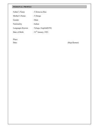 PERSONAL PROFILE
Father’s Name : T.Srinuvas Rao
Mother’s Name : T.Durga
Gender : Male
Nationality : Indian
Languages Known : Telugu, English(R/W)
Date of Birth : 31th
January 1993
Place:
Date: (Raja Kumar)
 