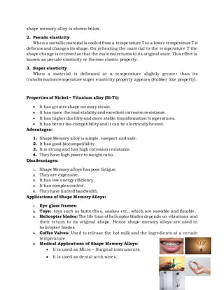 shape memory alloy is shown below.
2. Pseudo elasticity
When a metallicmaterial is cooled from a temperature T to a lower temperature T it
deforms and changes its shape. On reheating the material to the temperature T the
shape change is received so that the material returns to its original state. This effect is
known as pseudo elasticity or thermo elastic property.
3. Super elasticity
When a material is deformed at a temperature slightly greater than its
transformationtemperature super elasticity property appears (Rubber like property).
Properties of Nickel – Titanium alloy (Ni-Ti):
 It has greater shape memory strain.
 It has more thermal stability and excellent corrosion resistance.
 It has higher ductility and more stable transformation temperatures.
 It has better bio-compatibility and it can be electrically heated.
Advantages:
1. Shape Memory alloy is simple, compact and safe.
2. It has good biocompatibility.
3. It is strong and has high corrosion resistance.
4. They have high power to weight ratio.
Disadvantages:
1. Shape Memory alloys has poor fatigue.
2. They are expensive.
3. It has low energy efficiency.
4. It has complex control.
5. They have limited bandwidth.
Applications of Shape Memory Alloys:
1. Eye glass frames:
2. Toys: toys such as butterflies, snakes etc., which are movable and flexible.
3. Helicopter blades: The life time of helicopter blades depends on vibrations and
their return to its original shape. Hence shape memory alloys are used in
helicopter blades.
4. Coffee Valves: Used to release the hot milk and the ingredients at a certain
temperature.
5. Medical Applications of Shape Memory Alloys:
 It is used as Micro – Surgical instruments.
 It is used as dental arch wires.
 