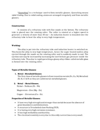 “Quenching” is a technique used to form metallic glasses. Quenching means
rabid Cooling. Due to rabid cooling, atoms are arranged irregularly and from metallic
glasses.
Construction:
It consists of a refractory tube with fine nozzle at the bottom. The refractory
tube is placed over the rotating roller. The roller is rotated at a higher speed to
generate a velocity of more than 50 ms-1. An induction heater is wounded over the
refractory tube to heat the alloy to very high temperature.
Working:
The alloy is put into the refractory tube and induction heater is switched on.
This heats the alloy to very high temperature, hence the super heated molten alloy
ejected through the nozzle on the rotating roller and is suddenly made to cool. The
ejection rate may be increased by increasing the inert helium gas pressure inside the
refractory tube. Thus due to rapid quenching a glassy alloy ribbon called metallicglass
is formed over the rotating roller.
Types of Metallic Glasses:
1. Metal – Metalloid Glasses
The first class of metallic glasses is from transitionmetals (Fe,Co, Ni) Metalloid
(B, Si, C & P) so they are called metal-metalloid glasses.
2. Metal - Metal Glasses.
Nickal – Niobium (Ni - Nb)
Magnesium – Zinc (Mg - Zn)
Copper - Zirconium (Cu - Zr).
Properties of Metallic Glasses:
 It have very high strengthand stronger than metals because the absence of
grain boundaries and dislocations.
 It structure is Tetrahedral close Packing (TCP).
 It is having very high corrosion resistance.
 It has high workability and ductility.
 The electrical resistivity is very due to this eddy current loss is very small.
 