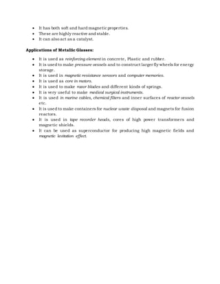  It has both soft and hard magneticproperties.
 These are highly reactive and stable.
 It can also act as a catalyst.
Applications of Metallic Glasses:
 It is used as reinforcing element in concrete, Plastic and rubber.
 It is used to make pressure vessels and to construct larger fly wheels for energy
storage.
 It is used in magnetic resistance sensors and computer memories.
 It is used as core in motors.
 It is used to make razor blades and different kinds of springs.
 It is very useful to make medical surgical instruments.
 It is used in marine cables, chemical filters and inner surfaces of reactor vessels
etc.
 It is used to make containers for nuclear waste disposal and magnets for fusion
reactors.
 It is used in tape recorder heads, cores of high power transformers and
magnetic shields.
 It can be used as superconductor for producing high magnetic fields and
magnetic levitation effect.
 