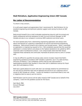 SKF Canada Limited
Head Office, 40 Executive Court, Scarborough, ON M1S 4N4
Tel: (416) 299-1220 Fax: (416) 292-0399 Web: www.skf.ca
Niall McCallum, Application Engineering Intern SKF Canada
Re: Letter of Recommendation
To whom it may concern,
It is with great respect and appreciation that I recommend Mr. Niall McCallum for his
excellent engineering and technical customer support work during his tenure at SKF
Canada.
Niall proved himself to be a most invaluable engineering resource with his prompt and
highly professional technical assistance to both me as an Account Manager at SKF
Canada and also to our company’s numerous OEM customers and direct users.
He never backed away from a demanding engineering application and always went
above and beyond our customer’s expectations for service and technical engineering
assistance. Niall proved himself to be a decisive and focused person. When I submitted
an application or engineering request to him, I felt completely assured that this would be
addressed in a timely fashion and always to the highest standards to be upheld by SKF’s
corporate code of professional conduct. I can unequivocally state that Niall always
respected these standards and continually impressed all persons that he came in contact
with.
It may be difficult to quantify the precise sales volume increase impact that Niall’s
engineering assistance provided to SKF Canada’s customers, but in my sales territory
(Province of Ontario), I can confidently confirm that he was instrumental in
spearheading solutions that resulted in more than $1M in additional revenue for Fiscal
year 2013 and balance of 2014.
Niall was a great pleasure to work with and I can strongly endorse his commitment to
his role and his extremely high level of aptitude and service to our customers and of
course to SKF Canada as a whole. I would not hesitate to recommend Niall to any role
or objective that he cares to set his mind to.
Niall McCallum and his service will be sadly missed at SKF Canada and on behalf of the
company; I wish him the greatest success for the future.
Sam Boult, MBA
Account Manager
July 2014
 
