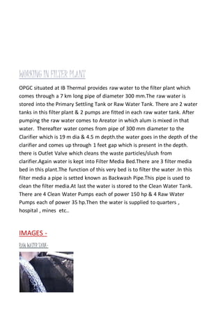 WORKING IN FILTER PLANT
OPGC situated at IB Thermal provides raw water to the filter plant which
comes through a 7 km long pipe of diameter 300 mm.The raw water is
stored into the Primary Settling Tank or Raw Water Tank. There are 2 water
tanks in this filter plant & 2 pumps are fitted in each raw water tank. After
pumping the raw water comes to Areator in which alum is mixed in that
water. Thereafter water comes from pipe of 300 mm diameter to the
Clarifier which is 19 m dia & 4.5 m depth.the water goes in the depth of the
clarifier and comes up through 1 feet gap which is present in the depth.
there is Outlet Valve which cleans the waste particles/slush from
clarifier.Again water is kept into Filter Media Bed.There are 3 filter media
bed in this plant.The function of this very bed is to filter the water .In this
filter media a pipe is setted known as Backwash Pipe.This pipe is used to
clean the filter media.At last the water is stored to the Clean Water Tank.
There are 4 Clean Water Pumps each of power 150 hp & 4 Raw Water
Pumps each of power 35 hp.Then the water is supplied to quarters ,
hospital , mines etc..
IMAGES -
RAW WATER TANK-
 