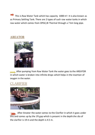 This is Raw Water Tank which has capacity 1000 mᶾ. It is also known as
as Primary Settling Tank. There are 2 types of such raw water tanks in which
raw water which comes from OPGC,IB Thermal through a 7 km long pipe.
AREATOR
After pumping from Raw Water Tank the water goes to the AREATOR
in which water is broken into infinite drops which helps in the insertion of
oxygen in the water.
CLARIFIER
After Areator the water comes to the Clarifier in which it goes under
this and comes up by the 1ft gap which is present in the depth.the dia of
the clarifier is 19 m and the depth is 4.5 m.
 