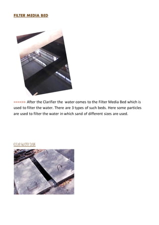 FILTER MEDIA BED
====>> After the Clarifier the water comes to the Filter Media Bed which is
used to filter the water. There are 3 types of such beds. Here some particles
are used to filter the water in which sand of different sizes are used.
CLEAR WATER TANK
 