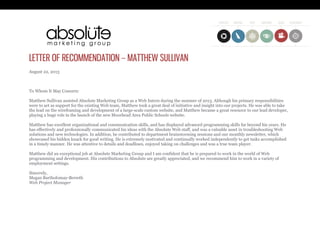 LETTER OF RECOMMENDATION – MATTHEW SULLIVAN
August 22, 2013
To Whom It May Concern:
Matthew Sullivan assisted Absolute Marketing Group as a Web Intern during the summer of 2013. Although his primary responsibilities
were to act as support for the existing Web team, Matthew took a great deal of initiative and insight into our projects. He was able to take
the lead on the wireframing and development of a large-scale custom website, and Matthew became a great resource to our lead developer,
playing a huge role in the launch of the new Moorhead Area Public Schools website.
Matthew has excellent organizational and communication skills, and has displayed advanced programming skills far beyond his years. He
has effectively and professionally communicated his ideas with the Absolute Web staff, and was a valuable asset in troubleshooting Web
solutions and new technologies. In addition, he contributed to department brainstorming sessions and our monthly newsletter, which
showcased his hidden knack for good writing. He is extremely motivated and continually worked independently to get tasks accomplished
in a timely manner. He was attentive to details and deadlines, enjoyed taking on challenges and was a true team player.
Matthew did an exceptional job at Absolute Marketing Group and I am confident that he is prepared to work in the world of Web
programming and development. His contributions to Absolute are greatly appreciated, and we recommend him to work in a variety of
employment settings.
Sincerely,
Megan Bartholomay-Berreth
Web Project Manager
 