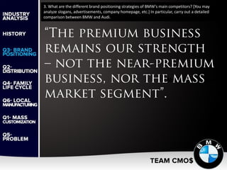 3. What are the different brand positioning strategies of BMW's main competitors? [You may
analyze slogans, advertisements, company homepage, etc.] In particular, carry out a detailed
comparison between BMW and Audi.
 