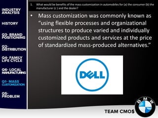 1. What would be benefits of the mass customization in automobiles for (a) the consumer (b) the
manufacturer (c ) and the dealer?
• Mass customization was commonly known as
“using flexible processes and organizational
structures to produce varied and individually
customized products and services at the price
of standardized mass-produced alternatives.”
 