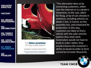 Cracking the Code of Mass Customization (2009)
• “The alternative does so by
connecting customers, either
over the Internet or in a dealer’s
showroom, to the vast, albeit
far-flung, array of cars already in
existence, including vehicles on
dealer’s lots, in transit, on the
assembly line, and scheduled for
production. In this way,
customers are likely to find a
vehicle with the color and the
options they most want.
Automakers would not have to
build to order; rather, they
would enhance the customer’s
ability to locate to order (a term
coined by Forrester Research).
 