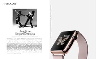 DesignedtoworkwithiPhone5orlater.Subjecttoavailablity.@2015AppleInc.Allrightsreserved.
howBAZAAR
Jane Birkin
&
Serge Gainsbourg
The British actress springs within the 1960s Swinging London scene where she models and ap-
pears in a few films such as The Knack and How To Get it, in 1964 and Michelangelo Antonioni’s
Blow -Up, in 1966. In 1968, she moves to France and meets Serge Gainsbourg on the set of Slogan.
In 1969, they release the duet, ‘Je t’aime...Moi non plus’ he had originally written for Brigitte Bar-
dot: the sexually explicit song provokes a scandal and, from then, the two become an emblematic
and controversial couple of the 1970s. The actress appears in several French films, sharing her
time between dramas such as La Piscine, in 1969 and popular comedies such as La Moutarde me
Monte au Nez, in 1974. With her partner as a mentor, Jane Birkin also becomes a popular singer
and remains, today, an ambassador of Gainsbourg’s songs. A fashion muse with her simple and
feminine outfits in the 1970s, Jane Birkin has also given her name to an iconic Hermès handbag
that perfectly suits the woman who once declared: ‘My mother was right: when you’ve got noth-
ing left, all you can do is get into silk underwear and start reading Proust.’ Today, Birkin can’t be
dissociated from her famous and iconic daughters, who she forms a tribe with: late Kate Barry,
Charlotte Gainsbourg and Lou Doillon.
 