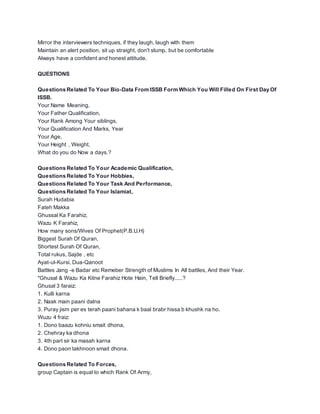 Mirror the interviewers techniques, if they laugh, laugh with them
Maintain an alert position, sit up straight, don't slump, but be comfortable
Always have a confident and honest attitude.
QUESTIONS
Questions Related To Your Bio-Data From ISSB Form Which You Will Filled On First Day Of
ISSB.
Your Name Meaning,
Your Father Qualification,
Your Rank Among Your siblings,
Your Qualification And Marks, Year
Your Age,
Your Height , Weight,
What do you do Now a days.?
Questions Related To Your Academic Qualification,
Questions Related To Your Hobbies,
Questions Related To Your Task And Performance,
Questions Related To Your Islamiat,
Surah Hudabia
Fateh Makka
Ghussal Ka Farahiz,
Wazu K Farahiz,
How many sons/Wives Of Prophet(P.B.U.H)
Biggest Surah Of Quran,
Shortest Surah Of Quran,
Total rukus, Sajde , etc
Ayat-ul-Kursi, Dua-Qanoot
Battles Jang -e Badar etc Remeber Strength of Muslims In All battles, And their Year.
*Ghusal & Wazu Ka Kitne Farahiz Hote Hain, Tell Briefly.....?
Ghusal 3 faraiz:
1. Kulli karna
2. Naak main paani dalna
3. Puray jism per es terah paani bahana k baal brabr hissa b khushk na ho.
Wuzu 4 fraiz:
1. Dono baazu kohniu smait dhona,
2. Chehray ka dhona
3. 4th part sir ka masah karna
4. Dono paon takhnoon smait dhona.
Questions Related To Forces,
group Captain is equal to which Rank Of Army,
 