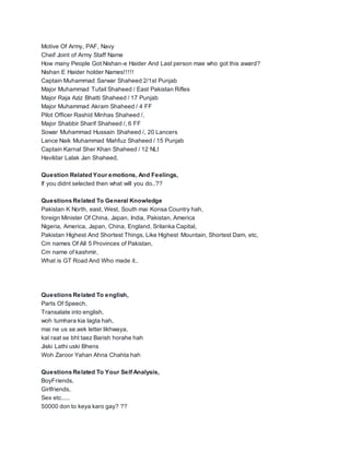 Motive Of Army, PAF, Navy
Cheif Joint of Army Staff Name
How many People Got Nishan-e Haider And Last person mae who got this award?
Nishan E Haider holder Names!!!!!
Captain Muhammad Sarwar Shaheed 2/1st Punjab
Major Muhammad Tufail Shaheed / East Pakistan Rifles
Major Raja Aziz Bhatti Shaheed / 17 Punjab
Major Muhammad Akram Shaheed / 4 FF
Pilot Officer Rashid Minhas Shaheed /,
Major Shabbir Sharif Shaheed /, 6 FF
Sowar Muhammad Hussain Shaheed /, 20 Lancers
Lance Naik Muhammad Mahfuz Shaheed / 15 Punjab
Captain Karnal Sher Khan Shaheed / 12 NLI
Havildar Lalak Jan Shaheed,
Question Related Your emotions, And Feelings,
If you didnt selected then what will you do..??
Questions Related To General Knowledge
Pakistan K North, east, West, South mai Konsa Country hah,
foreign Minister Of China, Japan, India, Pakistan, America
Nigeria, America, Japan, China, England, Srilanka Capital,
Pakistan Highest And Shortest Things, Like Highest Mountain, Shortest Dam, etc,
Cm names Of All 5 Provinces of Pakistan,
Cm name of kashmir,
What is GT Road And Who made it..
Questions Related To english,
Parts Of Speech,
Transalate into english,
woh tumhara kia lagta hah,
mai ne us se aek letter likhwaya,
kal raat se bht taez Barish horahe hah
Jiski Lathi uski Bhens
Woh Zaroor Yahan Ahna Chahta hah
Questions Related To Your Self Analysis,
BoyFriends,
Girlfriends,
Sex etc.....
50000 don to keya karo gay? ??
 