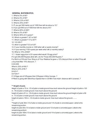 GENERAL MATHEMATICS.
1. What is 5% of 80?
2. What is 5% of 90?
3. What is 2.5% of 60?
4. What is 25% of 80?
5. IF you got 540 marks out of 1000 than tell me about ur %?
6. If you got 640 out of 1000 than tell me about ur%?
7. What is 60% of 400?
8. What is 2% of 90?
9. What is 90% of 2 rupees?
10. Which is greater? 6/7 or 5/6?
11. Which is greater? 1/7 or 8/7?
12. 1/2+3/6=?
13. which is greater? 5.5 or 6.6?
14. If your monthly income is 1200 what will ur yearly income?
15. If your earning 1100 rupees per week what will ur monthly salary?
16. What is 10% of 600?
17. 1 dozen egg price is 22 rupees what would 30 egg price?
If U got 200,000 Rupees what will u do for Those 200,000 Rupees.?
If a Shirt is of 50 and Your Shop is of Your Relative he gave u 15% discount then on what Price will
u buy that After 15% discount..?
0.5/0.005
What is 35% of 450.?
What is 22% of 90.?
8+5/3=?
9-4*3/5=?
If 12 Eggs are of 9 Rupees then 5 Rupees k Kitne hounge..?
If Plane is going with 90km/hour Speed then in 35 Mint how mUch distance will it covered..?
** Height of pole.
Height of pole is 75 m .1/5 of pole is inside ground how much above the ground height of pole is 120
m .1/6 of pole is inside ground .how much above the ground
height of pole is 81 m .1/9 of pole is inside ground .how much above the ground height of pole is 99
m .1/3 of pole is inside ground .how much above the ground
height of pole is 150 m .1/2 of pole is inside ground .how much above the ground.........
***
**height of pole 36m.1/3 of ploe is inside ground.and 1/4 of pole is concrete(upper ).what is the
remainning portion.
height of pole 30m.1/3 of ploe is inside ground.and 1/2 of pole is concrete(upper ).what is the
remainning portiont.
height of pole 180m.1/3 of ploe is inside ground.and 1/4 of pole is concrete(upper ).what is the
remainning portion.
 