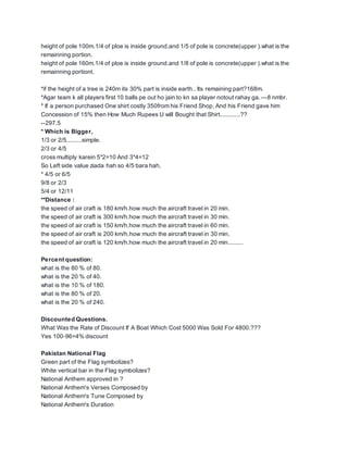 height of pole 100m.1/4 of ploe is inside ground.and 1/5 of pole is concrete(upper ).what is the
remainning portion.
height of pole 160m.1/4 of ploe is inside ground.and 1/8 of pole is concrete(upper ).what is the
remainning portiont.
*if the height of a tree is 240m its 30% part is inside earth.. Its remaining part?168m.
*Agar team k all players first 10 balls pe out ho jain to kn sa player notout rahay ga.---8 nmbr.
* If a person purchased One shirt costly 350from his Friend Shop, And his Friend gave him
Concession of 15% then How Much Rupees U will Bought that Shirt............??
--297.5
* Which is Bigger,
1/3 or 2/5.........simple.
2/3 or 4/5
cross multiply karein 5*2=10 And 3*4=12
So Left side value ziada hah so 4/5 bara hah,
* 4/5 or 6/5
9/8 or 2/3
5/4 or 12/11
**Distance :
the speed of air craft is 180 km/h.how much the aircraft travel in 20 min.
the speed of air craft is 300 km/h.how much the aircraft travel in 30 min.
the speed of air craft is 150 km/h.how much the aircraft travel in 60 min.
the speed of air craft is 200 km/h.how much the aircraft travel in 30 min.
the speed of air craft is 120 km/h.how much the aircraft travel in 20 min.........
Percent question:
what is the 80 % of 80.
what is the 20 % of 40.
what is the 10 % of 180.
what is the 80 % of 20.
what is the 20 % of 240.
Discounted Questions.
What Was the Rate of Discount If A Boat Which Cost 5000 Was Sold For 4800.???
Yes 100-96=4% discount
Pakistan National Flag
Green part of the Flag symbolizes?
White vertical bar in the Flag symbolizes?
National Anthem approved in ?
National Anthem's Verses Composed by
National Anthem's Tune Composed by
National Anthem's Duration
 