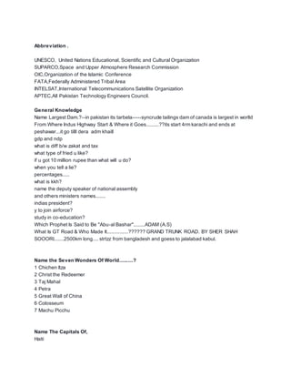 Abbreviation .
UNESCO, United Nations Educational, Scientific and Cultural Organization
SUPARCO,Space and Upper Atmosphere Research Commission
OIC,Organization of the Islamic Conference
FATA,Federally Administered Tribal Area
INTELSAT,International Telecommunications Satellite Organization
APTEC,All Pakistan Technology Engineers Council.
General Knowledge
Name Largest Dam.?--in pakistan its tarbela-----syncrude tailings dam of canada is largest in worlld
From Where Indus Highway Start & Where it Goes.........??its start 4rm karachi and ends at
peshawar...it go tilll dera adm khaill
gdp and ndp
what is diff b/w zakat and tax
what type of fried u like?
if u got 10 million rupee than what will u do?
when you tell a lie?
percentages.....
what is kkh?
name the deputy speaker of national assembly
and others ministers names.......
indias president?
y to join airforce?
study in co-education?
Which Prophet Is Said to Be "Abu-al Bashar"........ADAM (A.S)
What Is GT Road & Who Made It...............?????? GRAND TRUNK ROAD. BY SHER SHAH
SOOORI.......2500km long.... strtzz from bangladesh and goess to jalalabad kabul.
Name the Seven Wonders Of World..........?
1 Chichen Itza
2 Christ the Redeemer
3 Taj Mahal
4 Petra
5 Great Wall of China
6 Colosseum
7 Machu Picchu
Name The Capitals Of,
Haiti
 