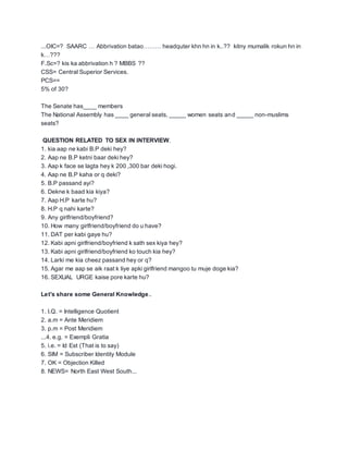 ...OIC=? SAARC … Abbrivation batao……… headquter khn hn in k..?? kitny mumalik rokun hn in
k…???
F.Sc=? kis ka abbrivation h ? MBBS ??
CSS= Central Superior Services.
PCS==
5% of 30?
The Senate has____ members
The National Assembly has ____ general seats, _____ women seats and _____ non-muslims
seats?
QUESTION RELATED TO SEX IN INTERVIEW.
1. kia aap ne kabi B.P deki hey?
2. Aap ne B.P ketni baar deki hey?
3. Aap k face se lagta hey k 200 ,300 bar deki hogi.
4. Aap ne B.P kaha or q deki?
5. B.P passand ayi?
6. Dekne k baad kia kiya?
7. Aap H.P karte hu?
8. H.P q nahi karte?
9. Any girlfriend/boyfriend?
10. How many girlfriend/boyfriend do u have?
11. DAT per kabi gaye hu?
12. Kabi apni girlfriend/boyfriend k sath sex kiya hey?
13. Kabi apni girlfriend/boyfriend ko touch kia hey?
14. Larki me kia cheez passand hey or q?
15. Agar me aap se aik raat k liye apki girlfriend mangoo tu muje doge kia?
16. SEXUAL URGE kaise pore karte hu?
Let's share some General Knowledge..
1. I.Q. = Intelligence Quotient
2. a.m = Ante Meridiem
3. p.m = Post Meridiem
...4. e.g. = Exempli Gratia
5. i.e. = Id Est (That is to say)
6. SIM = Subscriber Identity Module
7. OK = Objection Killed
8. NEWS= North East West South...
 