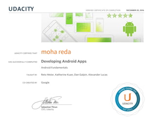 UDACITY CERTIFIES THAT
HAS SUCCESSFULLY COMPLETED
VERIFIED CERTIFICATE OF COMPLETION
L
EARN THINK D
O
EST 2011
Sebastian Thrun
CEO, Udacity
DECEMBER 20, 2016
moha reda
Developing Android Apps
Android Fundamentals
TAUGHT BY Reto Meier, Katherine Kuan, Dan Galpin, Alexander Lucas
CO-CREATED BY Google
 
