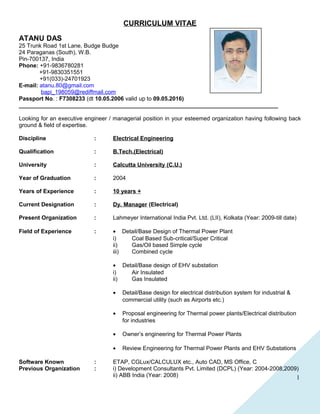 1
CURRICULUM VITAE
ATANU DAS
25 Trunk Road 1st Lane, Budge Budge
24 Paraganas (South), W.B.
Pin-700137, India
Phone: +91-9836780281
+91-9830351551
+91(033)-24701923
E-mail: atanu.80@gmail.com
bapi_198059@rediffmail.com
Passport No. : F7308233 (dt 10.05.2006 valid up to 09.05.2016)
_________________________________________________________________________________
Looking for an executive engineer / managerial position in your esteemed organization having following back
ground & field of expertise.
Discipline : Electrical Engineering
Qualification : B.Tech.(Electrical)
University : Calcutta University (C.U.)
Year of Graduation : 2004
Years of Experience : 10 years +
Current Designation : Dy. Manager (Electrical)
Present Organization : Lahmeyer International India Pvt. Ltd. (LII), Kolkata (Year: 2009-till date)
Field of Experience : • Detail/Base Design of Thermal Power Plant
i) Coal Based Sub-critical/Super Critical
ii) Gas/Oil based Simple cycle
iii) Combined cycle
• Detail/Base design of EHV substation
i) Air Insulated
ii) Gas Insulated
• Detail/Base design for electrical distribution system for industrial &
commercial utility (such as Airports etc.)
• Proposal engineering for Thermal power plants/Electrical distribution
for industries
• Owner’s engineering for Thermal Power Plants
• Review Engineering for Thermal Power Plants and EHV Substations
Software Known : ETAP, CGLux/CALCULUX etc., Auto CAD, MS Office, C
Previous Organization : i) Development Consultants Pvt. Limited (DCPL) (Year: 2004-2008,2009)
ii) ABB India (Year: 2008)
 