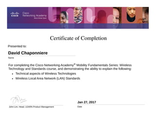 Certificate of Completion
Jan 27, 2017
Date
For completing the Cisco Networking Academy® Mobility Fundamentals Series: Wireless
Technology and Standards course, and demonstrating the ability to explain the following:
• Technical aspects of Wireless Technologies
• Wireless Local Area Network (LAN) Standards
Presented to:
David Chaponniere
Name
John Lim, Head, LEARN Product Management
 