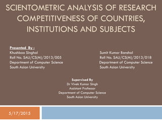 SCIENTOMETRIC ANALYSIS OF RESEARCH
COMPETITIVENESS OF COUNTRIES,
INSTITUTIONS AND SUBJECTS
Supervised By
Dr Vivek Kumar Singh
Assistant Professor
Department of Computer Science
South Asian University
Presented By :
Khushboo Singhal Sumit Kumar Banshal
Roll No. SAU/CS(M)/2013/005 Roll No. SAU/CS(M)/2013/018
Department of Computer Science Department of Computer Science
South Asian University South Asian University
5/17/2015
 